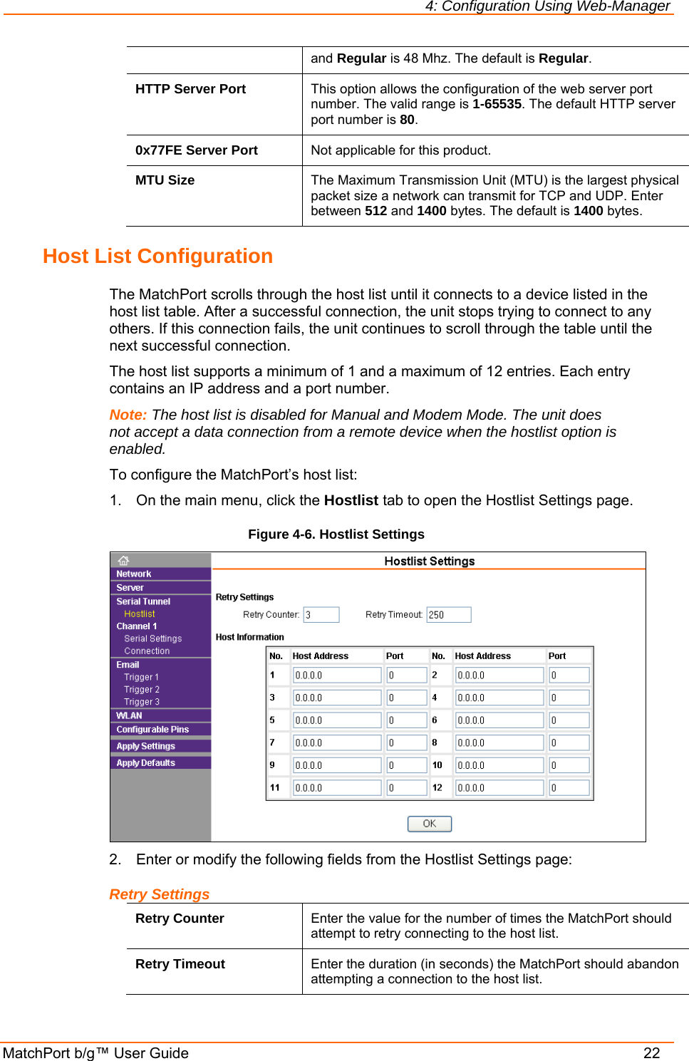 4: Configuration Using Web-Manager MatchPort b/g™ User Guide    22 and Regular is 48 Mhz. The default is Regular.  HTTP Server Port  This option allows the configuration of the web server port number. The valid range is 1-65535. The default HTTP server port number is 80. 0x77FE Server Port  Not applicable for this product. MTU Size  The Maximum Transmission Unit (MTU) is the largest physical packet size a network can transmit for TCP and UDP. Enter between 512 and 1400 bytes. The default is 1400 bytes. Host List Configuration The MatchPort scrolls through the host list until it connects to a device listed in the host list table. After a successful connection, the unit stops trying to connect to any others. If this connection fails, the unit continues to scroll through the table until the next successful connection. The host list supports a minimum of 1 and a maximum of 12 entries. Each entry contains an IP address and a port number.  Note: The host list is disabled for Manual and Modem Mode. The unit does not accept a data connection from a remote device when the hostlist option is enabled. To configure the MatchPort’s host list: 1.  On the main menu, click the Hostlist tab to open the Hostlist Settings page. Figure 4-6. Hostlist Settings  2.  Enter or modify the following fields from the Hostlist Settings page: Retry Settings Retry Counter  Enter the value for the number of times the MatchPort should attempt to retry connecting to the host list. Retry Timeout  Enter the duration (in seconds) the MatchPort should abandon attempting a connection to the host list. 