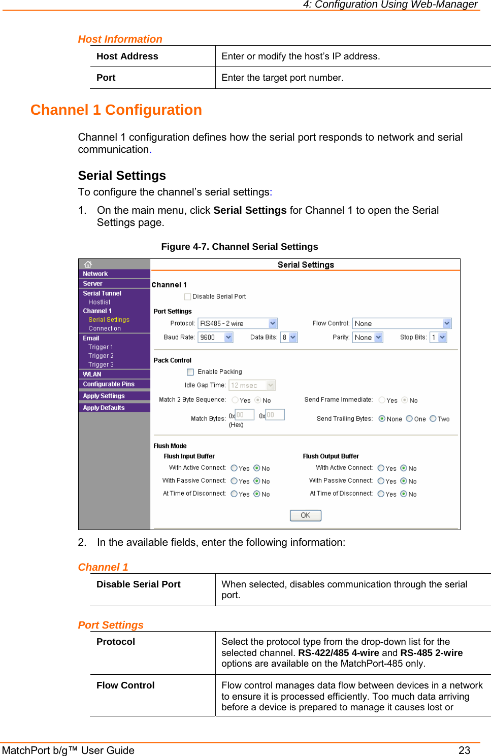 4: Configuration Using Web-Manager MatchPort b/g™ User Guide    23 Host Information Host Address  Enter or modify the host’s IP address. Port  Enter the target port number. Channel 1 Configuration Channel 1 configuration defines how the serial port responds to network and serial communication. Serial Settings To configure the channel’s serial settings: 1.  On the main menu, click Serial Settings for Channel 1 to open the Serial Settings page. Figure 4-7. Channel Serial Settings  2.  In the available fields, enter the following information: Channel 1 Disable Serial Port  When selected, disables communication through the serial port. Port Settings Protocol  Select the protocol type from the drop-down list for the selected channel. RS-422/485 4-wire and RS-485 2-wire options are available on the MatchPort-485 only. Flow Control  Flow control manages data flow between devices in a network to ensure it is processed efficiently. Too much data arriving before a device is prepared to manage it causes lost or 