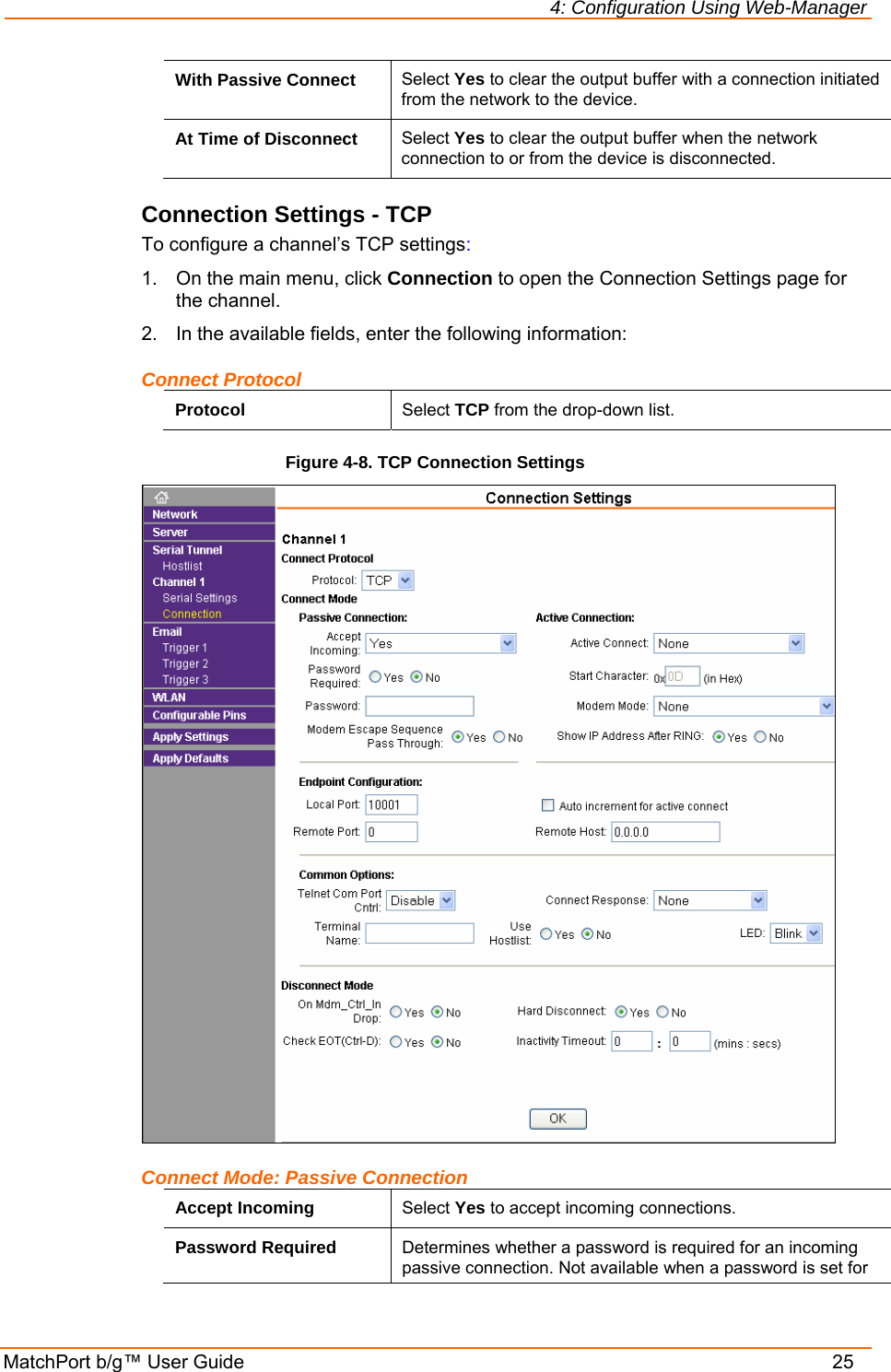 4: Configuration Using Web-Manager MatchPort b/g™ User Guide    25 With Passive Connect  Select Yes to clear the output buffer with a connection initiated from the network to the device. At Time of Disconnect  Select Yes to clear the output buffer when the network connection to or from the device is disconnected. Connection Settings - TCP To configure a channel’s TCP settings: 1.  On the main menu, click Connection to open the Connection Settings page for the channel. 2.  In the available fields, enter the following information: Connect Protocol Protocol  Select TCP from the drop-down list. Figure 4-8. TCP Connection Settings  Connect Mode: Passive Connection Accept Incoming  Select Yes to accept incoming connections. Password Required  Determines whether a password is required for an incoming passive connection. Not available when a password is set for 