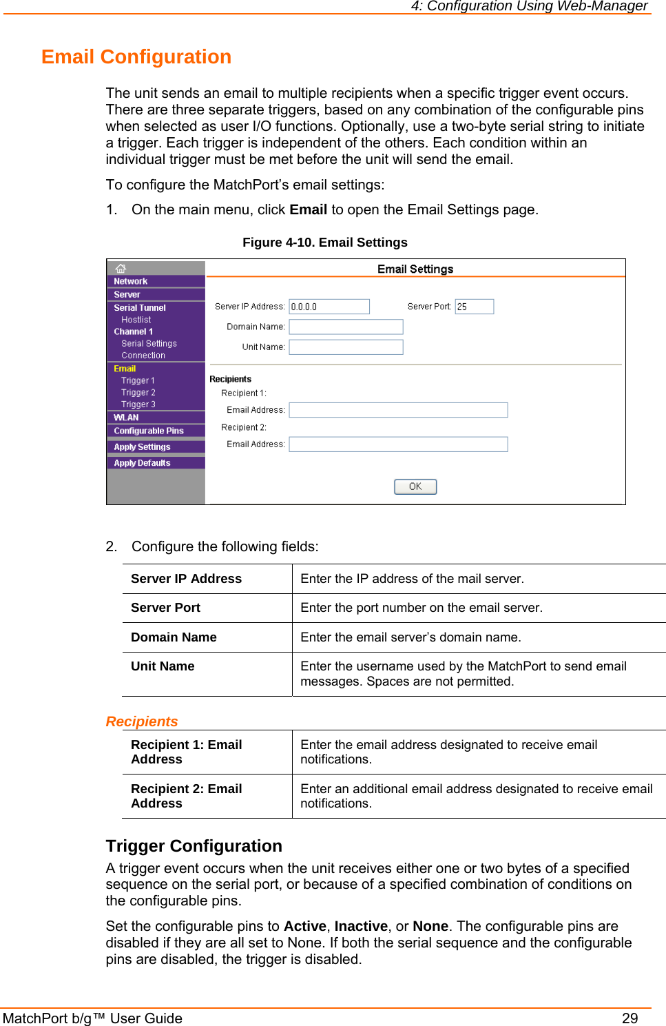 4: Configuration Using Web-Manager MatchPort b/g™ User Guide    29 Email Configuration The unit sends an email to multiple recipients when a specific trigger event occurs. There are three separate triggers, based on any combination of the configurable pins when selected as user I/O functions. Optionally, use a two-byte serial string to initiate a trigger. Each trigger is independent of the others. Each condition within an individual trigger must be met before the unit will send the email. To configure the MatchPort’s email settings: 1.  On the main menu, click Email to open the Email Settings page. Figure 4-10. Email Settings   2.  Configure the following fields: Server IP Address  Enter the IP address of the mail server. Server Port  Enter the port number on the email server. Domain Name  Enter the email server’s domain name. Unit Name  Enter the username used by the MatchPort to send email messages. Spaces are not permitted. Recipients Recipient 1: Email Address  Enter the email address designated to receive email notifications. Recipient 2: Email Address  Enter an additional email address designated to receive email notifications. Trigger Configuration A trigger event occurs when the unit receives either one or two bytes of a specified sequence on the serial port, or because of a specified combination of conditions on the configurable pins.  Set the configurable pins to Active, Inactive, or None. The configurable pins are disabled if they are all set to None. If both the serial sequence and the configurable pins are disabled, the trigger is disabled.  