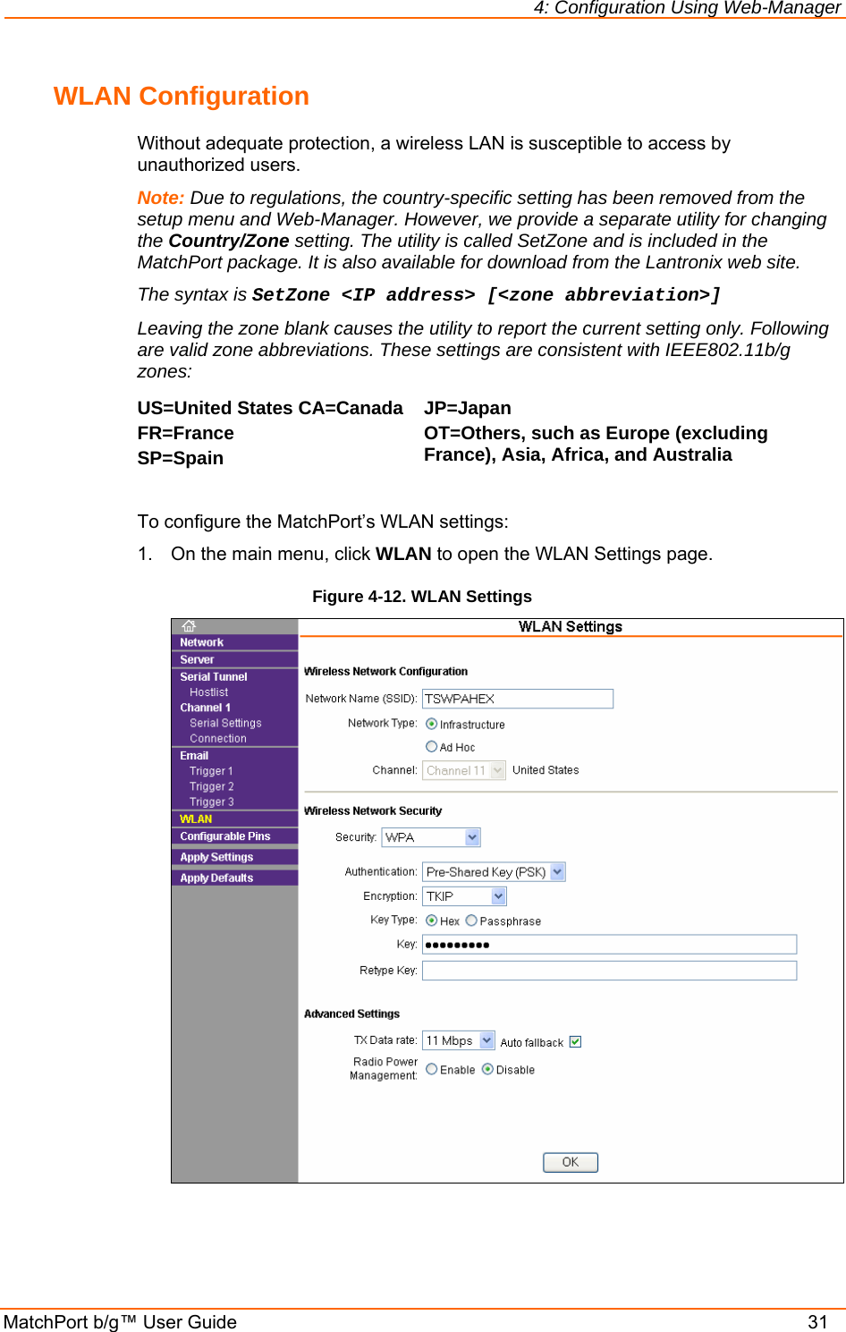 4: Configuration Using Web-Manager MatchPort b/g™ User Guide    31 WLAN Configuration Without adequate protection, a wireless LAN is susceptible to access by unauthorized users.  Note: Due to regulations, the country-specific setting has been removed from the setup menu and Web-Manager. However, we provide a separate utility for changing the Country/Zone setting. The utility is called SetZone and is included in the MatchPort package. It is also available for download from the Lantronix web site.  The syntax is SetZone &lt;IP address&gt; [&lt;zone abbreviation&gt;] Leaving the zone blank causes the utility to report the current setting only. Following are valid zone abbreviations. These settings are consistent with IEEE802.11b/g zones:  US=United States CA=Canada FR=France SP=Spain JP=Japan OT=Others, such as Europe (excluding France), Asia, Africa, and Australia   To configure the MatchPort’s WLAN settings: 1.  On the main menu, click WLAN to open the WLAN Settings page. Figure 4-12. WLAN Settings    