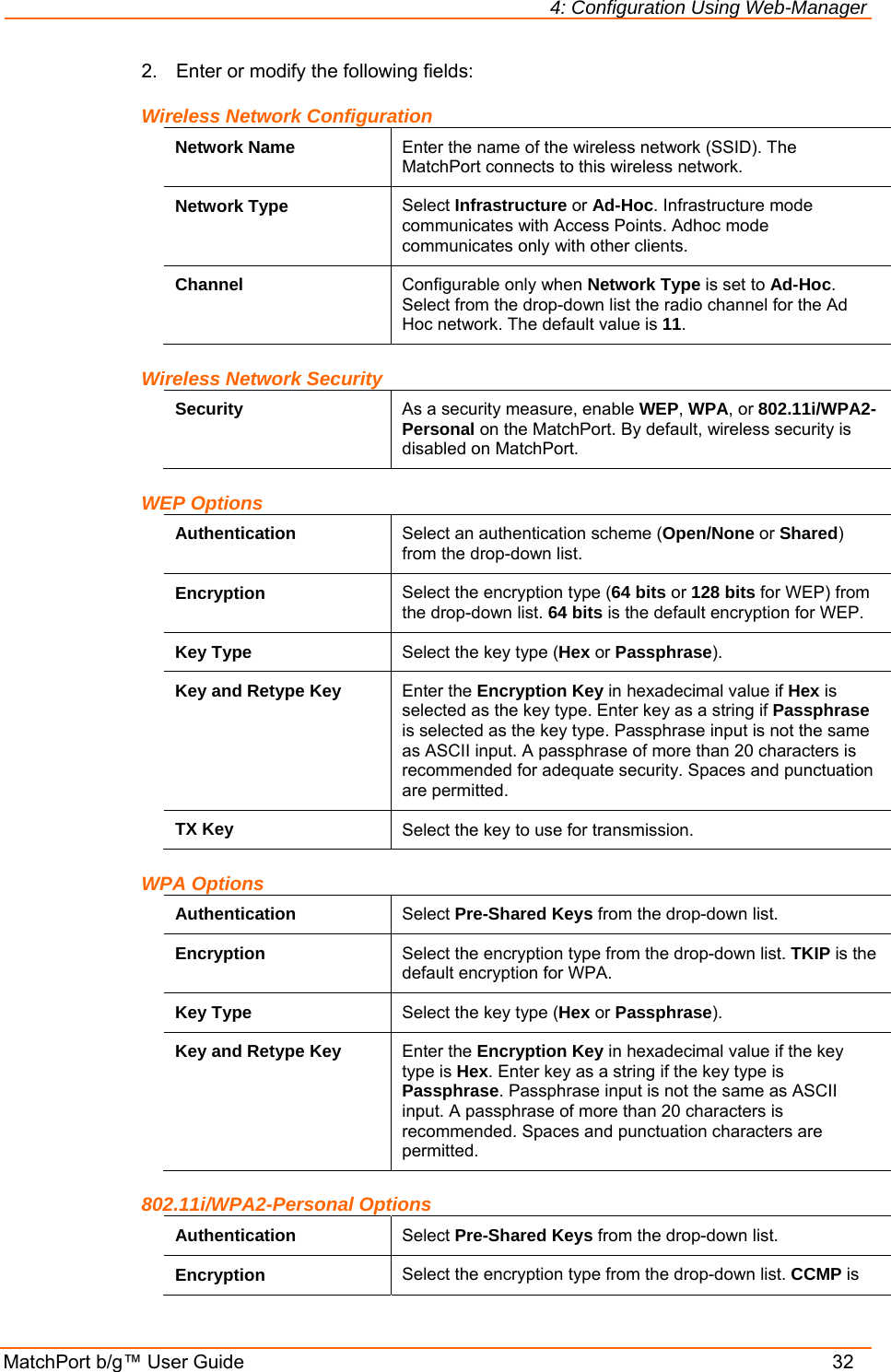 4: Configuration Using Web-Manager MatchPort b/g™ User Guide    32 2.  Enter or modify the following fields: Wireless Network Configuration Network Name  Enter the name of the wireless network (SSID). The MatchPort connects to this wireless network.  Network Type  Select Infrastructure or Ad-Hoc. Infrastructure mode communicates with Access Points. Adhoc mode communicates only with other clients. Channel  Configurable only when Network Type is set to Ad-Hoc. Select from the drop-down list the radio channel for the Ad Hoc network. The default value is 11. Wireless Network Security Security  As a security measure, enable WEP, WPA, or 802.11i/WPA2-Personal on the MatchPort. By default, wireless security is disabled on MatchPort. WEP Options Authentication  Select an authentication scheme (Open/None or Shared) from the drop-down list.  Encryption  Select the encryption type (64 bits or 128 bits for WEP) from the drop-down list. 64 bits is the default encryption for WEP.  Key Type  Select the key type (Hex or Passphrase). Key and Retype Key  Enter the Encryption Key in hexadecimal value if Hex is selected as the key type. Enter key as a string if Passphrase is selected as the key type. Passphrase input is not the same as ASCII input. A passphrase of more than 20 characters is recommended for adequate security. Spaces and punctuation are permitted. TX Key  Select the key to use for transmission. WPA Options Authentication  Select Pre-Shared Keys from the drop-down list.  Encryption  Select the encryption type from the drop-down list. TKIP is the default encryption for WPA. Key Type  Select the key type (Hex or Passphrase). Key and Retype Key  Enter the Encryption Key in hexadecimal value if the key type is Hex. Enter key as a string if the key type is Passphrase. Passphrase input is not the same as ASCII input. A passphrase of more than 20 characters is recommended. Spaces and punctuation characters are permitted. 802.11i/WPA2-Personal Options Authentication  Select Pre-Shared Keys from the drop-down list.  Encryption  Select the encryption type from the drop-down list. CCMP is 