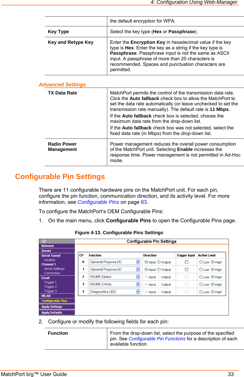 4: Configuration Using Web-Manager MatchPort b/g™ User Guide    33 the default encryption for WPA. Key Type  Select the key type (Hex or Passphrase). Key and Retype Key  Enter the Encryption Key in hexadecimal value if the key type is Hex. Enter the key as a string if the key type is Passphrase. Passphrase input is not the same as ASCII input. A passphrase of more than 20 characters is recommended. Spaces and punctuation characters are permitted. Advanced Settings TX Data Rate  MatchPort permits the control of the transmission data rate. Click the Auto fallback check box to allow the MatchPort to set the data rate automatically (or leave unchecked to set the transmission rate manually). The default rate is 11 Mbps. If the Auto fallback check box is selected, choose the maximum data rate from the drop-down list.  If the Auto fallback check box was not selected, select the fixed data rate (in Mbps) from the drop-down list.  Radio Power Management  Power management reduces the overall power consumption of the MatchPort unit. Selecting Enable increases the response time. Power management is not permitted in Ad-Hoc mode. Configurable Pin Settings There are 11 configurable hardware pins on the MatchPort unit. For each pin, configure the pin function, communication direction, and its activity level. For more information, see Configurable Pins on page 63. To configure the MatchPort’s OEM Configurable Pins: 1.  On the main menu, click Configurable Pins to open the Configurable Pins page. Figure 4-13. Configurable Pins Settings  2.  Configure or modify the following fields for each pin: Function  From the drop-down list, select the purpose of the specified pin. See Configurable Pin Functions for a description of each available function. 