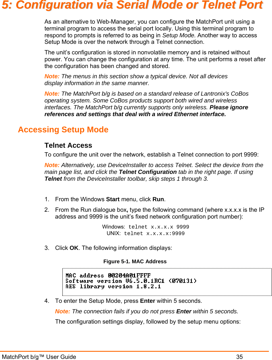  MatchPort b/g™ User Guide                           35 55::  CCoonnffiigguurraattiioonn  vviiaa  SSeerriiaall  MMooddee  oorr  TTeellnneett  PPoorrtt  As an alternative to Web-Manager, you can configure the MatchPort unit using a terminal program to access the serial port locally. Using this terminal program to respond to prompts is referred to as being in Setup Mode. Another way to access Setup Mode is over the network through a Telnet connection. The unit’s configuration is stored in nonvolatile memory and is retained without power. You can change the configuration at any time. The unit performs a reset after the configuration has been changed and stored.  Note: The menus in this section show a typical device. Not all devices display information in the same manner. Note: The MatchPort b/g is based on a standard release of Lantronix&apos;s CoBos operating system. Some CoBos products support both wired and wireless interfaces. The MatchPort b/g currently supports only wireless. Please ignore references and settings that deal with a wired Ethernet interface. Accessing Setup Mode Telnet Access To configure the unit over the network, establish a Telnet connection to port 9999: Note: Alternatively, use DeviceInstaller to access Telnet. Select the device from the main page list, and click the Telnet Configuration tab in the right page. If using Telnet from the DeviceInstaller toolbar, skip steps 1 through 3.  1. From the Windows Start menu, click Run. 2.  From the Run dialogue box, type the following command (where x.x.x.x is the IP address and 9999 is the unit’s fixed network configuration port number): Windows: telnet x.x.x.x 9999 UNIX: telnet x.x.x.x:9999  3. Click OK. The following information displays: Figure 5-1. MAC Address  4.  To enter the Setup Mode, press Enter within 5 seconds. Note: The connection fails if you do not press Enter within 5 seconds.   The configuration settings display, followed by the setup menu options: 