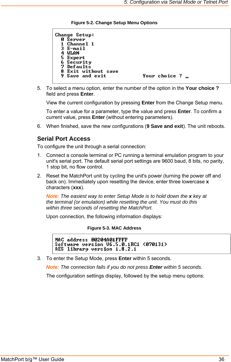 5: Configuration via Serial Mode or Telnet Port MatchPort b/g™ User Guide    36 Figure 5-2. Change Setup Menu Options  5.  To select a menu option, enter the number of the option in the Your choice ? field and press Enter.   View the current configuration by pressing Enter from the Change Setup menu.   To enter a value for a parameter, type the value and press Enter. To confirm a   current value, press Enter (without entering parameters).  6.  When finished, save the new configurations (9 Save and exit). The unit reboots.  Serial Port Access To configure the unit through a serial connection:  1.  Connect a console terminal or PC running a terminal emulation program to your unit&apos;s serial port. The default serial port settings are 9600 baud, 8 bits, no parity, 1 stop bit, no flow control.  2.  Reset the MatchPort unit by cycling the unit&apos;s power (turning the power off and back on). Immediately upon resetting the device, enter three lowercase x characters (xxx).  Note: The easiest way to enter Setup Mode is to hold down the x key at the terminal (or emulation) while resetting the unit. You must do this within three seconds of resetting the MatchPort. Upon connection, the following information displays: Figure 5-3. MAC Address  3.  To enter the Setup Mode, press Enter within 5 seconds. Note: The connection fails if you do not press Enter within 5 seconds.   The configuration settings display, followed by the setup menu options: 