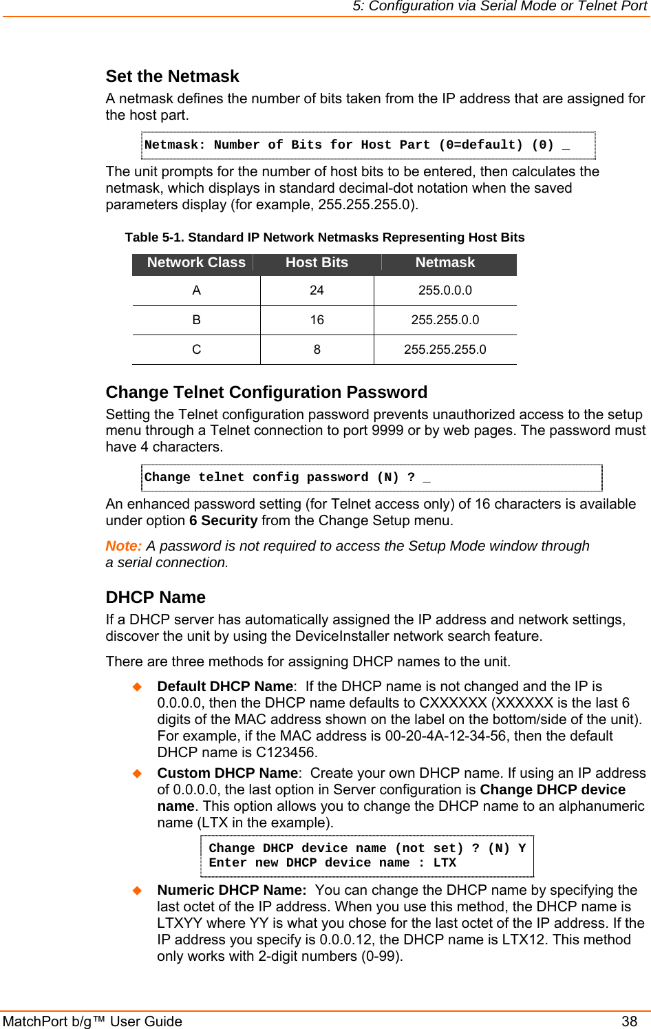 5: Configuration via Serial Mode or Telnet Port MatchPort b/g™ User Guide    38 Set the Netmask A netmask defines the number of bits taken from the IP address that are assigned for the host part.  Netmask: Number of Bits for Host Part (0=default) (0) _  The unit prompts for the number of host bits to be entered, then calculates the netmask, which displays in standard decimal-dot notation when the saved parameters display (for example, 255.255.255.0).  Table 5-1. Standard IP Network Netmasks Representing Host Bits Network Class  Host Bits  Netmask A 24 255.0.0.0 B 16 255.255.0.0 C 8 255.255.255.0 Change Telnet Configuration Password Setting the Telnet configuration password prevents unauthorized access to the setup menu through a Telnet connection to port 9999 or by web pages. The password must have 4 characters. Change telnet config password (N) ? _   An enhanced password setting (for Telnet access only) of 16 characters is available under option 6 Security from the Change Setup menu. Note: A password is not required to access the Setup Mode window through a serial connection.  DHCP Name  If a DHCP server has automatically assigned the IP address and network settings, discover the unit by using the DeviceInstaller network search feature. There are three methods for assigning DHCP names to the unit.  Default DHCP Name:  If the DHCP name is not changed and the IP is 0.0.0.0, then the DHCP name defaults to CXXXXXX (XXXXXX is the last 6 digits of the MAC address shown on the label on the bottom/side of the unit). For example, if the MAC address is 00-20-4A-12-34-56, then the default DHCP name is C123456.  Custom DHCP Name:  Create your own DHCP name. If using an IP address of 0.0.0.0, the last option in Server configuration is Change DHCP device name. This option allows you to change the DHCP name to an alphanumeric name (LTX in the example). Change DHCP device name (not set) ? (N) Y  Enter new DHCP device name : LTX  Numeric DHCP Name:  You can change the DHCP name by specifying the last octet of the IP address. When you use this method, the DHCP name is LTXYY where YY is what you chose for the last octet of the IP address. If the IP address you specify is 0.0.0.12, the DHCP name is LTX12. This method only works with 2-digit numbers (0-99). 
