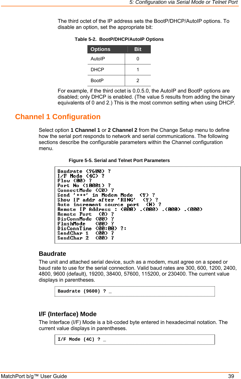 5: Configuration via Serial Mode or Telnet Port MatchPort b/g™ User Guide    39 The third octet of the IP address sets the BootP/DHCP/AutoIP options. To disable an option, set the appropriate bit:  Table 5-2.  BootP/DHCP/AutoIP Options Options  Bit AutoIP 0 DHCP 1 BootP 2 For example, if the third octet is 0.0.5.0, the AutoIP and BootP options are disabled; only DHCP is enabled. (The value 5 results from adding the binary equivalents of 0 and 2.) This is the most common setting when using DHCP. Channel 1 Configuration  Select option 1 Channel 1 or 2 Channel 2 from the Change Setup menu to define how the serial port responds to network and serial communications. The following sections describe the configurable parameters within the Channel configuration menu. Figure 5-5. Serial and Telnet Port Parameters   Baudrate  The unit and attached serial device, such as a modem, must agree on a speed or baud rate to use for the serial connection. Valid baud rates are 300, 600, 1200, 2400, 4800, 9600 (default), 19200, 38400, 57600, 115200, or 230400. The current value displays in parentheses. Baudrate (9600) ? _  I/F (Interface) Mode  The Interface (I/F) Mode is a bit-coded byte entered in hexadecimal notation. The current value displays in parentheses. I/F Mode (4C) ? _  