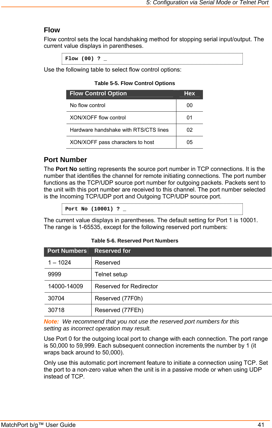5: Configuration via Serial Mode or Telnet Port MatchPort b/g™ User Guide    41 Flow  Flow control sets the local handshaking method for stopping serial input/output. The current value displays in parentheses. Flow (00) ? _ Use the following table to select flow control options: Table 5-5. Flow Control Options Flow Control Option   Hex No flow control   00 XON/XOFF flow control   01 Hardware handshake with RTS/CTS lines  02 XON/XOFF pass characters to host   05 Port Number  The Port No setting represents the source port number in TCP connections. It is the number that identifies the channel for remote initiating connections. The port number functions as the TCP/UDP source port number for outgoing packets. Packets sent to the unit with this port number are received to this channel. The port number selected is the Incoming TCP/UDP port and Outgoing TCP/UDP source port.  Port No (10001) ? _ The current value displays in parentheses. The default setting for Port 1 is 10001. The range is 1-65535, except for the following reserved port numbers:  Table 5-6. Reserved Port Numbers Port Numbers   Reserved for  1 – 1024  Reserved  9999   Telnet setup  14000-14009   Reserved for Redirector 30704 Reserved (77F0h) 30718 Reserved (77FEh) Note:  We recommend that you not use the reserved port numbers for this setting as incorrect operation may result. Use Port 0 for the outgoing local port to change with each connection. The port range is 50,000 to 59,999. Each subsequent connection increments the number by 1 (it wraps back around to 50,000).  Only use this automatic port increment feature to initiate a connection using TCP. Set the port to a non-zero value when the unit is in a passive mode or when using UDP instead of TCP. 