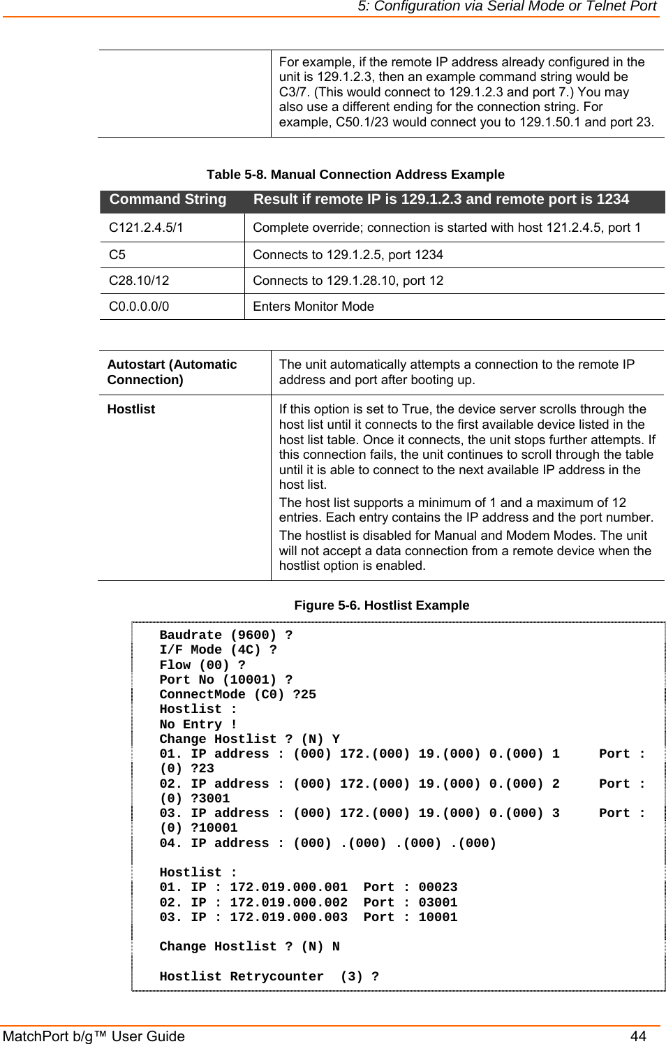 5: Configuration via Serial Mode or Telnet Port MatchPort b/g™ User Guide    44 For example, if the remote IP address already configured in the unit is 129.1.2.3, then an example command string would be C3/7. (This would connect to 129.1.2.3 and port 7.) You may also use a different ending for the connection string. For example, C50.1/23 would connect you to 129.1.50.1 and port 23.  Table 5-8. Manual Connection Address Example Command String   Result if remote IP is 129.1.2.3 and remote port is 1234  C121.2.4.5/1   Complete override; connection is started with host 121.2.4.5, port 1  C5   Connects to 129.1.2.5, port 1234  C28.10/12   Connects to 129.1.28.10, port 12  C0.0.0.0/0 Enters Monitor Mode   Autostart (Automatic Connection)  The unit automatically attempts a connection to the remote IP address and port after booting up.  Hostlist  If this option is set to True, the device server scrolls through the host list until it connects to the first available device listed in the host list table. Once it connects, the unit stops further attempts. If this connection fails, the unit continues to scroll through the table until it is able to connect to the next available IP address in the host list. The host list supports a minimum of 1 and a maximum of 12 entries. Each entry contains the IP address and the port number. The hostlist is disabled for Manual and Modem Modes. The unit will not accept a data connection from a remote device when the hostlist option is enabled. Figure 5-6. Hostlist Example Baudrate (9600) ?  I/F Mode (4C) ? Flow (00) ? Port No (10001) ? ConnectMode (C0) ?25 Hostlist : No Entry ! Change Hostlist ? (N) Y 01. IP address : (000) 172.(000) 19.(000) 0.(000) 1     Port :  (0) ?23 02. IP address : (000) 172.(000) 19.(000) 0.(000) 2     Port :  (0) ?3001 03. IP address : (000) 172.(000) 19.(000) 0.(000) 3     Port :  (0) ?10001 04. IP address : (000) .(000) .(000) .(000)   Hostlist : 01. IP : 172.019.000.001  Port : 00023 02. IP : 172.019.000.002  Port : 03001 03. IP : 172.019.000.003  Port : 10001  Change Hostlist ? (N) N  Hostlist Retrycounter  (3) ? 