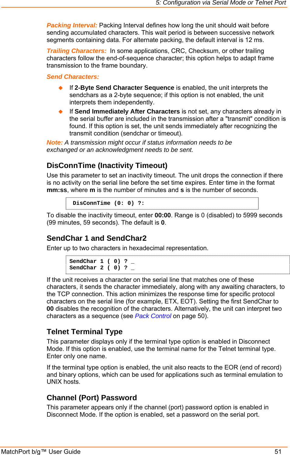 5: Configuration via Serial Mode or Telnet Port MatchPort b/g™ User Guide    51 Packing Interval: Packing Interval defines how long the unit should wait before sending accumulated characters. This wait period is between successive network segments containing data. For alternate packing, the default interval is 12 ms. Trailing Characters:  In some applications, CRC, Checksum, or other trailing characters follow the end-of-sequence character; this option helps to adapt frame transmission to the frame boundary.  Send Characters:    If 2-Byte Send Character Sequence is enabled, the unit interprets the sendchars as a 2-byte sequence; if this option is not enabled, the unit interprets them independently.   If Send Immediately After Characters is not set, any characters already in the serial buffer are included in the transmission after a &quot;transmit&quot; condition is found. If this option is set, the unit sends immediately after recognizing the transmit condition (sendchar or timeout).  Note: A transmission might occur if status information needs to be exchanged or an acknowledgment needs to be sent.  DisConnTime (Inactivity Timeout) Use this parameter to set an inactivity timeout. The unit drops the connection if there is no activity on the serial line before the set time expires. Enter time in the format mm:ss, where m is the number of minutes and s is the number of seconds.  DisConnTime (0: 0) ?: To disable the inactivity timeout, enter 00:00. Range is 0 (disabled) to 5999 seconds (99 minutes, 59 seconds). The default is 0. SendChar 1 and SendChar2  Enter up to two characters in hexadecimal representation. SendChar 1 ( 0) ? _ SendChar 2 ( 0) ? _ If the unit receives a character on the serial line that matches one of these characters, it sends the character immediately, along with any awaiting characters, to the TCP connection. This action minimizes the response time for specific protocol characters on the serial line (for example, ETX, EOT). Setting the first SendChar to 00 disables the recognition of the characters. Alternatively, the unit can interpret two characters as a sequence (see Pack Control on page 50).  Telnet Terminal Type  This parameter displays only if the terminal type option is enabled in Disconnect Mode. If this option is enabled, use the terminal name for the Telnet terminal type. Enter only one name.  If the terminal type option is enabled, the unit also reacts to the EOR (end of record) and binary options, which can be used for applications such as terminal emulation to UNIX hosts.  Channel (Port) Password  This parameter appears only if the channel (port) password option is enabled in Disconnect Mode. If the option is enabled, set a password on the serial port.  