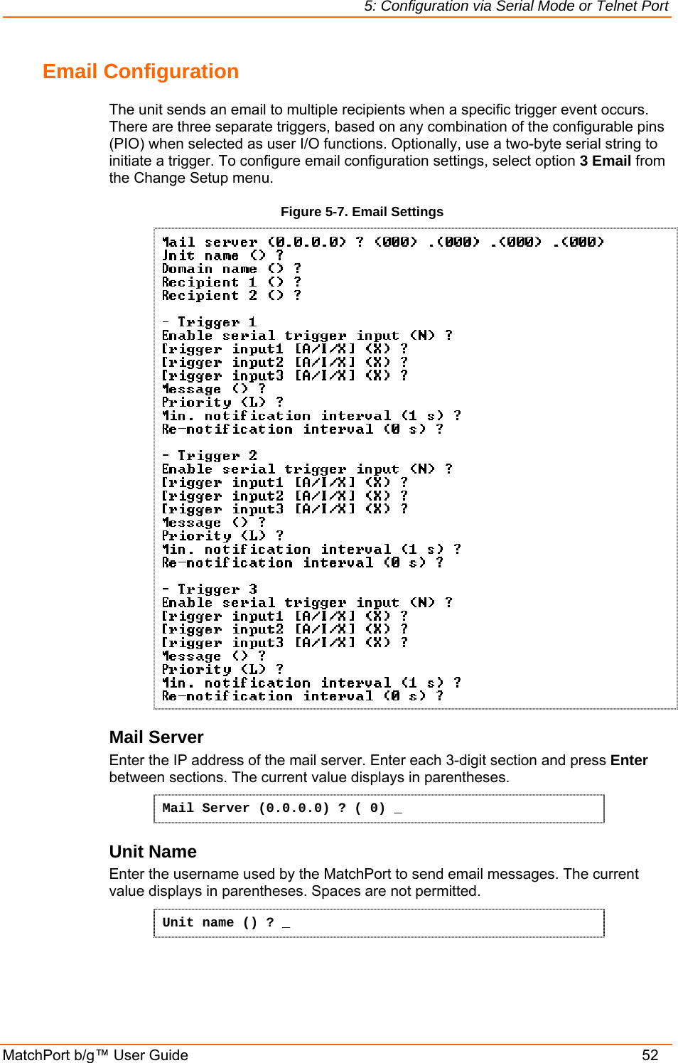 5: Configuration via Serial Mode or Telnet Port MatchPort b/g™ User Guide    52 Email Configuration The unit sends an email to multiple recipients when a specific trigger event occurs. There are three separate triggers, based on any combination of the configurable pins (PIO) when selected as user I/O functions. Optionally, use a two-byte serial string to initiate a trigger. To configure email configuration settings, select option 3 Email from the Change Setup menu. Figure 5-7. Email Settings  Mail Server Enter the IP address of the mail server. Enter each 3-digit section and press Enter between sections. The current value displays in parentheses. Mail Server (0.0.0.0) ? ( 0) _ Unit Name Enter the username used by the MatchPort to send email messages. The current value displays in parentheses. Spaces are not permitted. Unit name () ? _   