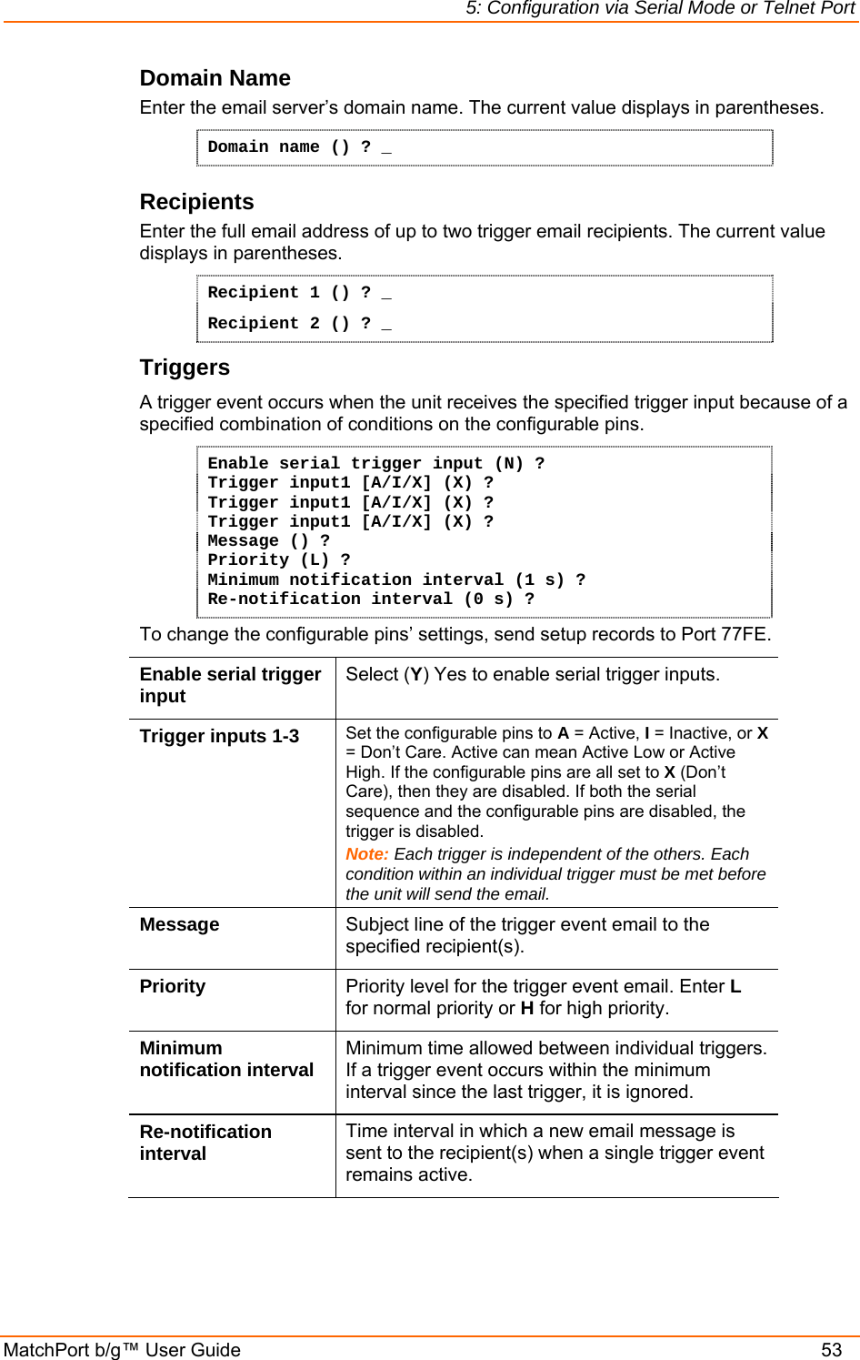 5: Configuration via Serial Mode or Telnet Port MatchPort b/g™ User Guide    53 Domain Name Enter the email server’s domain name. The current value displays in parentheses. Domain name () ? _ Recipients  Enter the full email address of up to two trigger email recipients. The current value displays in parentheses. Recipient 1 () ? _ Recipient 2 () ? _ Triggers A trigger event occurs when the unit receives the specified trigger input because of a specified combination of conditions on the configurable pins.  Enable serial trigger input (N) ? Trigger input1 [A/I/X] (X) ? Trigger input1 [A/I/X] (X) ? Trigger input1 [A/I/X] (X) ? Message () ? Priority (L) ? Minimum notification interval (1 s) ? Re-notification interval (0 s) ? To change the configurable pins’ settings, send setup records to Port 77FE. Enable serial trigger input  Select (Y) Yes to enable serial trigger inputs. Trigger inputs 1-3  Set the configurable pins to A = Active, I = Inactive, or X = Don’t Care. Active can mean Active Low or Active High. If the configurable pins are all set to X (Don’t Care), then they are disabled. If both the serial sequence and the configurable pins are disabled, the trigger is disabled.  Note: Each trigger is independent of the others. Each condition within an individual trigger must be met before the unit will send the email. Message  Subject line of the trigger event email to the specified recipient(s). Priority  Priority level for the trigger event email. Enter L for normal priority or H for high priority. Minimum notification interval  Minimum time allowed between individual triggers. If a trigger event occurs within the minimum interval since the last trigger, it is ignored. Re-notification interval  Time interval in which a new email message is sent to the recipient(s) when a single trigger event remains active.  