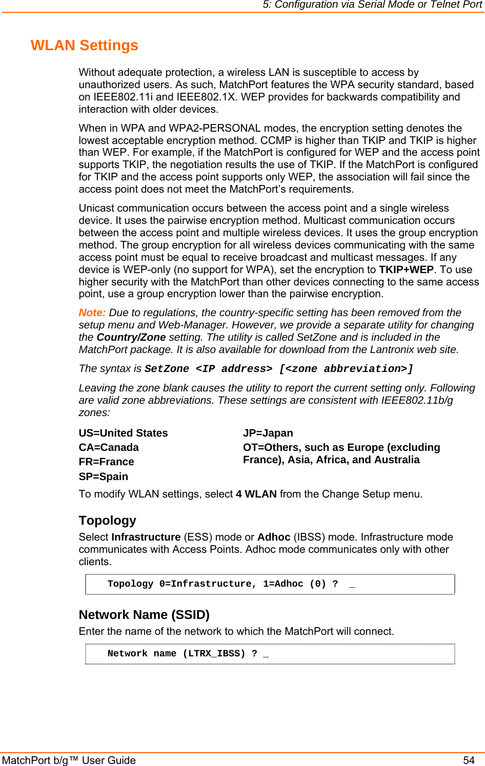 5: Configuration via Serial Mode or Telnet Port MatchPort b/g™ User Guide    54 WLAN Settings Without adequate protection, a wireless LAN is susceptible to access by unauthorized users. As such, MatchPort features the WPA security standard, based on IEEE802.11i and IEEE802.1X. WEP provides for backwards compatibility and interaction with older devices. When in WPA and WPA2-PERSONAL modes, the encryption setting denotes the lowest acceptable encryption method. CCMP is higher than TKIP and TKIP is higher than WEP. For example, if the MatchPort is configured for WEP and the access point supports TKIP, the negotiation results the use of TKIP. If the MatchPort is configured for TKIP and the access point supports only WEP, the association will fail since the access point does not meet the MatchPort’s requirements. Unicast communication occurs between the access point and a single wireless device. It uses the pairwise encryption method. Multicast communication occurs between the access point and multiple wireless devices. It uses the group encryption method. The group encryption for all wireless devices communicating with the same access point must be equal to receive broadcast and multicast messages. If any device is WEP-only (no support for WPA), set the encryption to TKIP+WEP. To use higher security with the MatchPort than other devices connecting to the same access point, use a group encryption lower than the pairwise encryption. Note: Due to regulations, the country-specific setting has been removed from the setup menu and Web-Manager. However, we provide a separate utility for changing the Country/Zone setting. The utility is called SetZone and is included in the MatchPort package. It is also available for download from the Lantronix web site.  The syntax is SetZone &lt;IP address&gt; [&lt;zone abbreviation&gt;] Leaving the zone blank causes the utility to report the current setting only. Following are valid zone abbreviations. These settings are consistent with IEEE802.11b/g zones:  US=United States  CA=Canada FR=France SP=Spain JP=Japan OT=Others, such as Europe (excluding France), Asia, Africa, and Australia  To modify WLAN settings, select 4 WLAN from the Change Setup menu. Topology  Select Infrastructure (ESS) mode or Adhoc (IBSS) mode. Infrastructure mode communicates with Access Points. Adhoc mode communicates only with other clients. Topology 0=Infrastructure, 1=Adhoc (0) ?  _ Network Name (SSID) Enter the name of the network to which the MatchPort will connect.  Network name (LTRX_IBSS) ? _ 