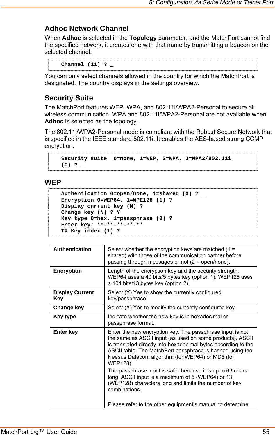 5: Configuration via Serial Mode or Telnet Port MatchPort b/g™ User Guide    55 Adhoc Network Channel  When Adhoc is selected in the Topology parameter, and the MatchPort cannot find the specified network, it creates one with that name by transmitting a beacon on the selected channel.  Channel (11) ? _ You can only select channels allowed in the country for which the MatchPort is designated. The country displays in the settings overview.  Security Suite The MatchPort features WEP, WPA, and 802.11i/WPA2-Personal to secure all wireless communication. WPA and 802.11i/WPA2-Personal are not available when Adhoc is selected as the topology.  The 802.11i/WPA2-Personal mode is compliant with the Robust Secure Network that is specified in the IEEE standard 802.11i. It enables the AES-based strong CCMP encryption. Security suite  0=none, 1=WEP, 2=WPA, 3=WPA2/802.11i (0) ? _ WEP  Authentication 0=open/none, 1=shared (0) ? _ Encryption 0=WEP64, 1=WPE128 (1) ? Display current key (N) ? Change key (N) ? Y Key type 0=hex, 1=passphrase (0) ? Enter key: **-**-**-**-** TX Key index (1) ?   Authentication  Select whether the encryption keys are matched (1 = shared) with those of the communication partner before passing through messages or not (2 = open/none). Encryption  Length of the encryption key and the security strength. WEP64 uses a 40 bits/5 bytes key (option 1). WEP128 uses a 104 bits/13 bytes key (option 2). Display Current Key  Select (Y) Yes to show the currently configured key/passphrase Change key  Select (Y) Yes to modify the currently configured key. Key type  Indicate whether the new key is in hexadecimal or passphrase format. Enter key  Enter the new encryption key. The passphrase input is not the same as ASCII input (as used on some products). ASCII is translated directly into hexadecimal bytes according to the ASCII table. The MatchPort passphrase is hashed using the Neesus Datacom algorithm (for WEP64) or MD5 (for WEP128).  The passphrase input is safer because it is up to 63 chars long. ASCII input is a maximum of 5 (WEP64) or 13 (WEP128) characters long and limits the number of key combinations.  Please refer to the other equipment’s manual to determine 