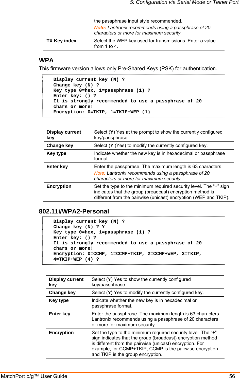 5: Configuration via Serial Mode or Telnet Port MatchPort b/g™ User Guide    56 the passphrase input style recommended. Note: Lantronix recommends using a passphrase of 20 characters or more for maximum security. TX Key index  Select the WEP key used for transmissions. Enter a value from 1 to 4. WPA  This firmware version allows only Pre-Shared Keys (PSK) for authentication. Display current key (N) ? Change key (N) ? Key type 0=hex, 1=passphrase (1) ? Enter key: () ? It is strongly recommended to use a passphrase of 20 chars or more! Encryption: 0=TKIP, 1=TKIP+WEP (1)  Display current key  Select (Y) Yes at the prompt to show the currently configured key/passphrase Change key  Select (Y (Yes) to modify the currently configured key. Key type  Indicate whether the new key is in hexadecimal or passphrase format. Enter key  Enter the passphrase. The maximum length is 63 characters. Note: Lantronix recommends using a passphrase of 20 characters or more for maximum security. Encryption  Set the type to the minimum required security level. The “+” sign indicates that the group (broadcast) encryption method is different from the pairwise (unicast) encryption (WEP and TKIP).  802.11i/WPA2-Personal  Display current key (N) ? Change key (N) ? Y Key type 0=hex, 1=passphrase (1) ? Enter key: () ? It is strongly recommended to use a passphrase of 20 chars or more! Encryption: 0=CCMP, 1=CCMP+TKIP, 2=CCMP+WEP, 3=TKIP, 4=TKIP+WEP (4) ?  Display current key  Select (Y) Yes to show the currently configured key/passphrase. Change key  Select (Y) Yes to modify the currently configured key. Key type  Indicate whether the new key is in hexadecimal or passphrase format. Enter key  Enter the passphrase. The maximum length is 63 characters. Lantronix recommends using a passphrase of 20 characters or more for maximum security. Encryption  Set the type to the minimum required security level. The “+” sign indicates that the group (broadcast) encryption method is different from the pairwise (unicast) encryption. For example, for CCMP+TKIP, CCMP is the pairwise encryption and TKIP is the group encryption. 