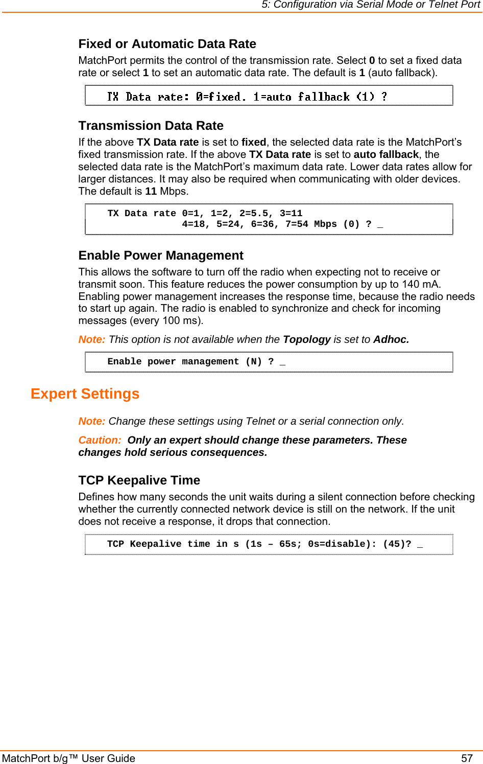 5: Configuration via Serial Mode or Telnet Port MatchPort b/g™ User Guide    57 Fixed or Automatic Data Rate MatchPort permits the control of the transmission rate. Select 0 to set a fixed data rate or select 1 to set an automatic data rate. The default is 1 (auto fallback).  Transmission Data Rate If the above TX Data rate is set to fixed, the selected data rate is the MatchPort’s fixed transmission rate. If the above TX Data rate is set to auto fallback, the selected data rate is the MatchPort’s maximum data rate. Lower data rates allow for larger distances. It may also be required when communicating with older devices. The default is 11 Mbps. TX Data rate 0=1, 1=2, 2=5.5, 3=11              4=18, 5=24, 6=36, 7=54 Mbps (0) ? _ Enable Power Management This allows the software to turn off the radio when expecting not to receive or transmit soon. This feature reduces the power consumption by up to 140 mA. Enabling power management increases the response time, because the radio needs to start up again. The radio is enabled to synchronize and check for incoming messages (every 100 ms). Note: This option is not available when the Topology is set to Adhoc.  Enable power management (N) ? _ Expert Settings  Note: Change these settings using Telnet or a serial connection only. Caution:  Only an expert should change these parameters. These changes hold serious consequences. TCP Keepalive Time  Defines how many seconds the unit waits during a silent connection before checking whether the currently connected network device is still on the network. If the unit does not receive a response, it drops that connection.  TCP Keepalive time in s (1s – 65s; 0s=disable): (45)? _ 