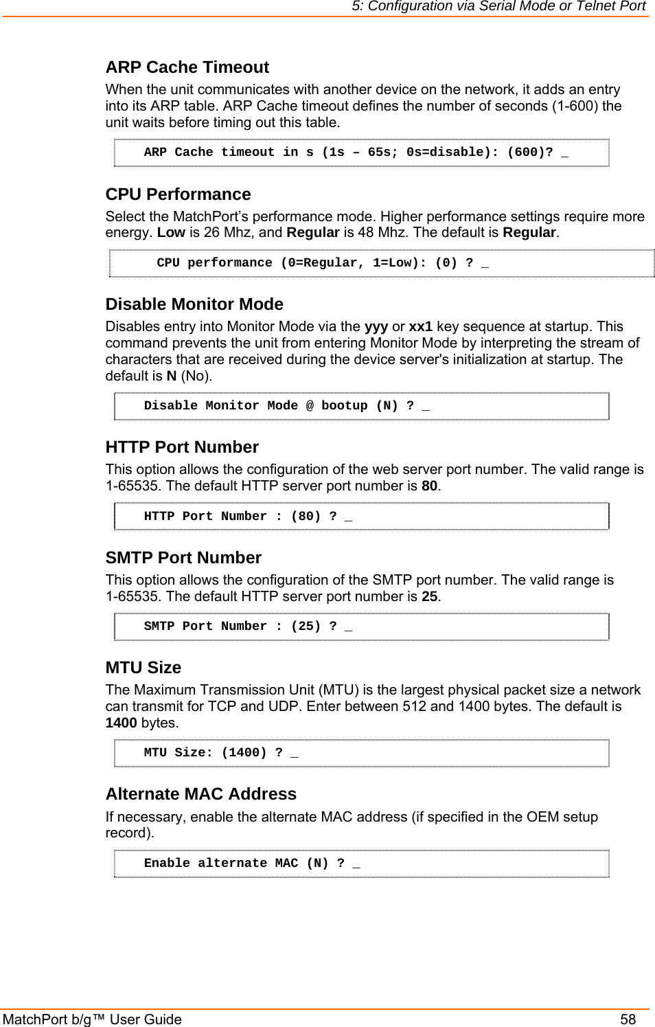 5: Configuration via Serial Mode or Telnet Port MatchPort b/g™ User Guide    58 ARP Cache Timeout When the unit communicates with another device on the network, it adds an entry into its ARP table. ARP Cache timeout defines the number of seconds (1-600) the unit waits before timing out this table.  ARP Cache timeout in s (1s – 65s; 0s=disable): (600)? _ CPU Performance Select the MatchPort’s performance mode. Higher performance settings require more energy. Low is 26 Mhz, and Regular is 48 Mhz. The default is Regular. CPU performance (0=Regular, 1=Low): (0) ? _ Disable Monitor Mode Disables entry into Monitor Mode via the yyy or xx1 key sequence at startup. This command prevents the unit from entering Monitor Mode by interpreting the stream of characters that are received during the device server&apos;s initialization at startup. The default is N (No). Disable Monitor Mode @ bootup (N) ? _ HTTP Port Number This option allows the configuration of the web server port number. The valid range is 1-65535. The default HTTP server port number is 80. HTTP Port Number : (80) ? _ SMTP Port Number This option allows the configuration of the SMTP port number. The valid range is  1-65535. The default HTTP server port number is 25. SMTP Port Number : (25) ? _ MTU Size The Maximum Transmission Unit (MTU) is the largest physical packet size a network can transmit for TCP and UDP. Enter between 512 and 1400 bytes. The default is 1400 bytes. MTU Size: (1400) ? _ Alternate MAC Address If necessary, enable the alternate MAC address (if specified in the OEM setup record). Enable alternate MAC (N) ? _ 