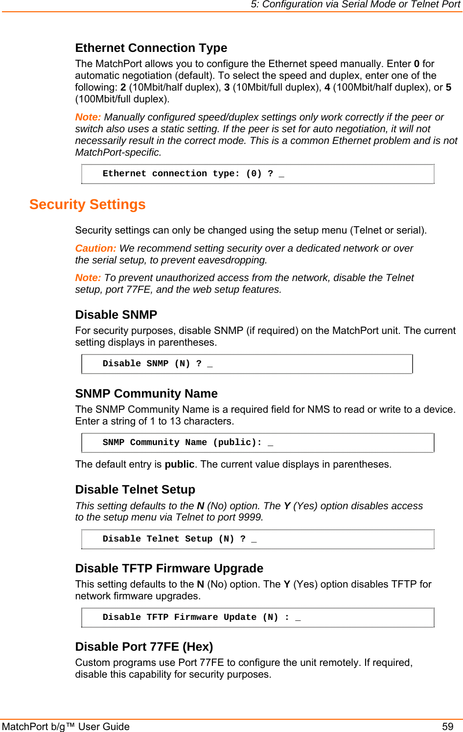 5: Configuration via Serial Mode or Telnet Port MatchPort b/g™ User Guide    59 Ethernet Connection Type The MatchPort allows you to configure the Ethernet speed manually. Enter 0 for automatic negotiation (default). To select the speed and duplex, enter one of the following: 2 (10Mbit/half duplex), 3 (10Mbit/full duplex), 4 (100Mbit/half duplex), or 5 (100Mbit/full duplex). Note: Manually configured speed/duplex settings only work correctly if the peer or switch also uses a static setting. If the peer is set for auto negotiation, it will not necessarily result in the correct mode. This is a common Ethernet problem and is not MatchPort-specific. Ethernet connection type: (0) ? _ Security Settings  Security settings can only be changed using the setup menu (Telnet or serial). Caution: We recommend setting security over a dedicated network or over the serial setup, to prevent eavesdropping. Note: To prevent unauthorized access from the network, disable the Telnet setup, port 77FE, and the web setup features. Disable SNMP  For security purposes, disable SNMP (if required) on the MatchPort unit. The current setting displays in parentheses.  Disable SNMP (N) ? _ SNMP Community Name  The SNMP Community Name is a required field for NMS to read or write to a device. Enter a string of 1 to 13 characters. SNMP Community Name (public): _ The default entry is public. The current value displays in parentheses. Disable Telnet Setup  This setting defaults to the N (No) option. The Y (Yes) option disables access to the setup menu via Telnet to port 9999.  Disable Telnet Setup (N) ? _ Disable TFTP Firmware Upgrade  This setting defaults to the N (No) option. The Y (Yes) option disables TFTP for network firmware upgrades. Disable TFTP Firmware Update (N) : _ Disable Port 77FE (Hex)  Custom programs use Port 77FE to configure the unit remotely. If required, disable this capability for security purposes.  