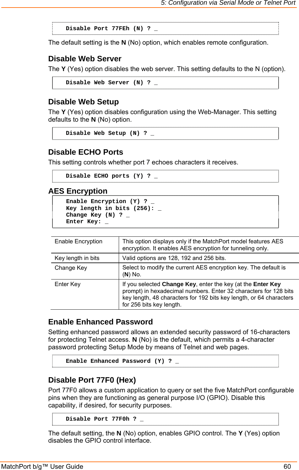 5: Configuration via Serial Mode or Telnet Port MatchPort b/g™ User Guide    60 Disable Port 77FEh (N) ? _ The default setting is the N (No) option, which enables remote configuration.  Disable Web Server  The Y (Yes) option disables the web server. This setting defaults to the N (option). Disable Web Server (N) ? _ Disable Web Setup  The Y (Yes) option disables configuration using the Web-Manager. This setting defaults to the N (No) option. Disable Web Setup (N) ? _ Disable ECHO Ports This setting controls whether port 7 echoes characters it receives.  Disable ECHO ports (Y) ? _ AES Encryption Enable Encryption (Y) ? _ Key length in bits (256): _ Change Key (N) ? _ Enter Key: _  Enable Encryption  This option displays only if the MatchPort model features AES encryption. It enables AES encryption for tunneling only. Key length in bits  Valid options are 128, 192 and 256 bits. Change Key  Select to modify the current AES encryption key. The default is (N) No. Enter Key  If you selected Change Key, enter the key (at the Enter Key prompt) in hexadecimal numbers. Enter 32 characters for 128 bits key length, 48 characters for 192 bits key length, or 64 characters for 256 bits key length. Enable Enhanced Password Setting enhanced password allows an extended security password of 16-characters for protecting Telnet access. N (No) is the default, which permits a 4-character password protecting Setup Mode by means of Telnet and web pages. Enable Enhanced Password (Y) ? _ Disable Port 77F0 (Hex) Port 77F0 allows a custom application to query or set the five MatchPort configurable pins when they are functioning as general purpose I/O (GPIO). Disable this capability, if desired, for security purposes. Disable Port 77F0h ? _ The default setting, the N (No) option, enables GPIO control. The Y (Yes) option disables the GPIO control interface. 