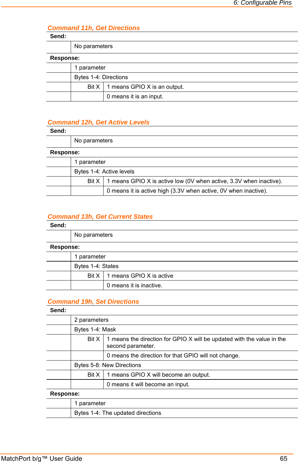 6: Configurable Pins MatchPort b/g™ User Guide    65 Command 11h, Get Directions Send:  No parameters Response:  1 parameter   Bytes 1-4: Directions   Bit X  1 means GPIO X is an output.     0 means it is an input.  Command 12h, Get Active Levels Send:  No parameters Response:  1 parameter   Bytes 1-4: Active levels   Bit X  1 means GPIO X is active low (0V when active, 3.3V when inactive).     0 means it is active high (3.3V when active, 0V when inactive).  Command 13h, Get Current States Send:  No parameters Response:  1 parameter   Bytes 1-4: States   Bit X  1 means GPIO X is active     0 means it is inactive.  Command 19h, Set Directions Send:  2 parameters   Bytes 1-4: Mask  Bit X 1 means the direction for GPIO X will be updated with the value in the second parameter.     0 means the direction for that GPIO will not change.    Bytes 5-8: New Directions   Bit X  1 means GPIO X will become an output.     0 means it will become an input. Response:  1 parameter   Bytes 1-4: The updated directions 