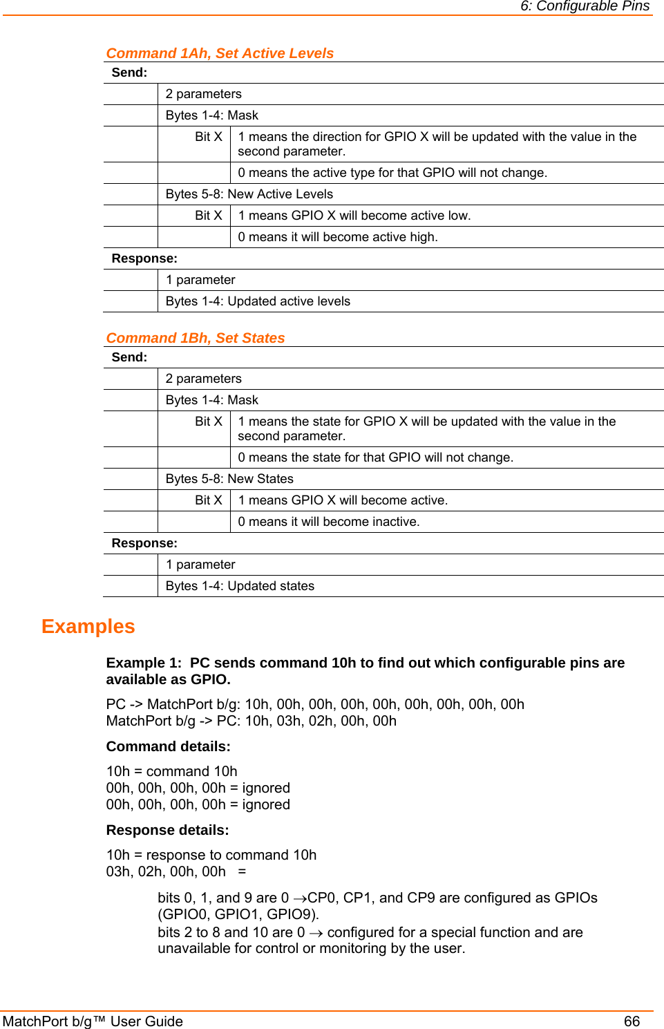 6: Configurable Pins MatchPort b/g™ User Guide    66 Command 1Ah, Set Active Levels Send:  2 parameters   Bytes 1-4: Mask  Bit X 1 means the direction for GPIO X will be updated with the value in the second parameter.     0 means the active type for that GPIO will not change.   Bytes 5-8: New Active Levels   Bit X  1 means GPIO X will become active low.     0 means it will become active high. Response:  1 parameter   Bytes 1-4: Updated active levels Command 1Bh, Set States Send:  2 parameters   Bytes 1-4: Mask  Bit X 1 means the state for GPIO X will be updated with the value in the second parameter.     0 means the state for that GPIO will not change.   Bytes 5-8: New States   Bit X  1 means GPIO X will become active.     0 means it will become inactive. Response:  1 parameter   Bytes 1-4: Updated states Examples Example 1:  PC sends command 10h to find out which configurable pins are available as GPIO. PC -&gt; MatchPort b/g: 10h, 00h, 00h, 00h, 00h, 00h, 00h, 00h, 00h MatchPort b/g -&gt; PC: 10h, 03h, 02h, 00h, 00h Command details: 10h = command 10h 00h, 00h, 00h, 00h = ignored 00h, 00h, 00h, 00h = ignored Response details: 10h = response to command 10h 03h, 02h, 00h, 00h   = bits 0, 1, and 9 are 0 →CP0, CP1, and CP9 are configured as GPIOs (GPIO0, GPIO1, GPIO9). bits 2 to 8 and 10 are 0 → configured for a special function and are unavailable for control or monitoring by the user. 