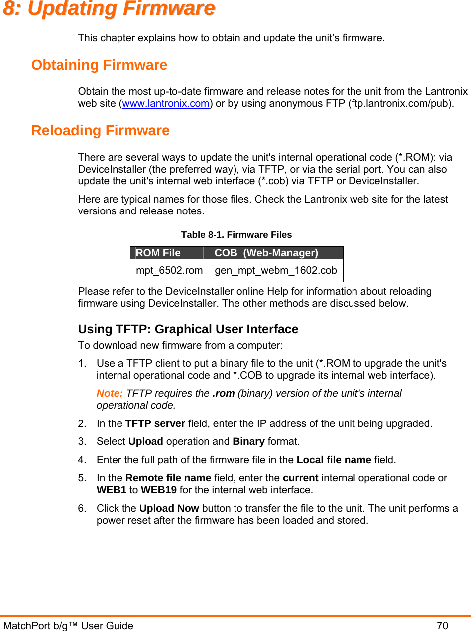  MatchPort b/g™ User Guide  70 88::  UUppddaattiinngg  FFiirrmmwwaarree  This chapter explains how to obtain and update the unit’s firmware.  Obtaining Firmware Obtain the most up-to-date firmware and release notes for the unit from the Lantronix web site (www.lantronix.com) or by using anonymous FTP (ftp.lantronix.com/pub).  Reloading Firmware  There are several ways to update the unit&apos;s internal operational code (*.ROM): via DeviceInstaller (the preferred way), via TFTP, or via the serial port. You can also update the unit&apos;s internal web interface (*.cob) via TFTP or DeviceInstaller. Here are typical names for those files. Check the Lantronix web site for the latest versions and release notes. Table 8-1. Firmware Files ROM File  COB  (Web-Manager) mpt_6502.rom gen_mpt_webm_1602.cob Please refer to the DeviceInstaller online Help for information about reloading firmware using DeviceInstaller. The other methods are discussed below. Using TFTP: Graphical User Interface To download new firmware from a computer:  1.  Use a TFTP client to put a binary file to the unit (*.ROM to upgrade the unit&apos;s internal operational code and *.COB to upgrade its internal web interface).  Note: TFTP requires the .rom (binary) version of the unit&apos;s internal operational code.  2. In the TFTP server field, enter the IP address of the unit being upgraded.  3. Select Upload operation and Binary format.  4.  Enter the full path of the firmware file in the Local file name field.  5. In the Remote file name field, enter the current internal operational code or WEB1 to WEB19 for the internal web interface.  6. Click the Upload Now button to transfer the file to the unit. The unit performs a power reset after the firmware has been loaded and stored.  
