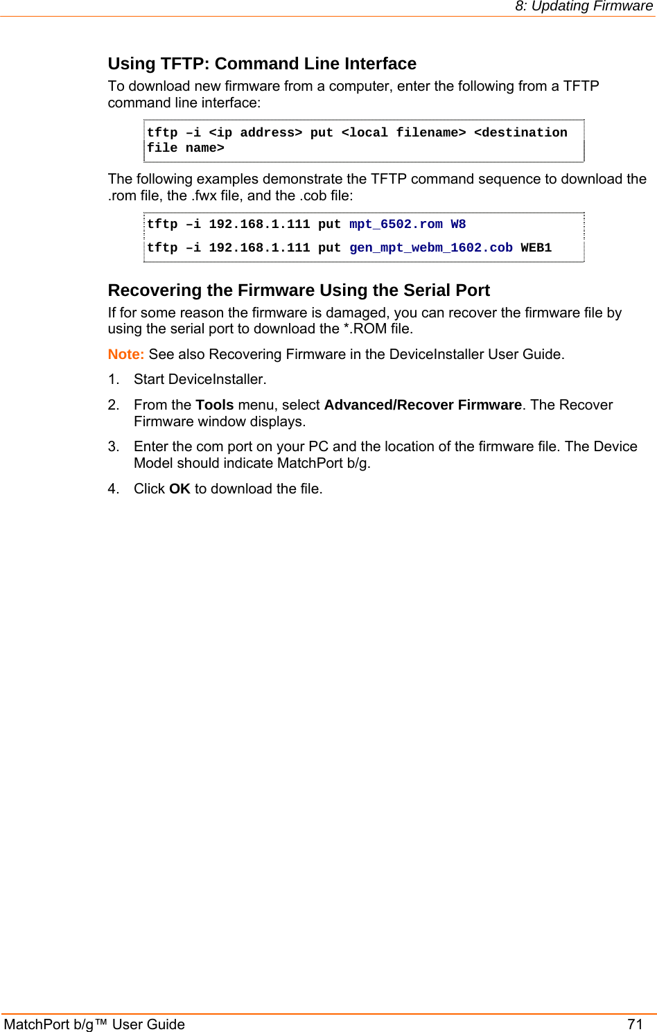 8: Updating Firmware MatchPort b/g™ User Guide    71 Using TFTP: Command Line Interface To download new firmware from a computer, enter the following from a TFTP command line interface:  tftp –i &lt;ip address&gt; put &lt;local filename&gt; &lt;destination file name&gt; The following examples demonstrate the TFTP command sequence to download the .rom file, the .fwx file, and the .cob file: tftp –i 192.168.1.111 put mpt_6502.rom W8 tftp –i 192.168.1.111 put gen_mpt_webm_1602.cob WEB1 Recovering the Firmware Using the Serial Port If for some reason the firmware is damaged, you can recover the firmware file by using the serial port to download the *.ROM file.  Note: See also Recovering Firmware in the DeviceInstaller User Guide. 1.  Start DeviceInstaller.  2. From the Tools menu, select Advanced/Recover Firmware. The Recover Firmware window displays. 3.  Enter the com port on your PC and the location of the firmware file. The Device Model should indicate MatchPort b/g.  4. Click OK to download the file. 
