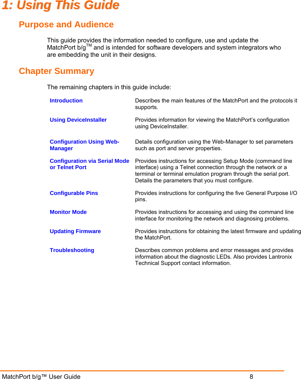 MatchPort b/g™ User Guide                           8 11::  UUssiinngg  TThhiiss  GGuuiiddee  Purpose and Audience This guide provides the information needed to configure, use and update the MatchPort b/gTM and is intended for software developers and system integrators who are embedding the unit in their designs.  Chapter Summary The remaining chapters in this guide include: Introduction   Describes the main features of the MatchPort and the protocols it supports. Using DeviceInstaller   Provides information for viewing the MatchPort’s configuration using DeviceInstaller. Configuration Using Web-Manager   Details configuration using the Web-Manager to set parameters such as port and server properties. Configuration via Serial Mode or Telnet Port   Provides instructions for accessing Setup Mode (command line interface) using a Telnet connection through the network or a terminal or terminal emulation program through the serial port. Details the parameters that you must configure. Configurable Pins   Provides instructions for configuring the five General Purpose I/O pins. Monitor Mode   Provides instructions for accessing and using the command line interface for monitoring the network and diagnosing problems. Updating Firmware  Provides instructions for obtaining the latest firmware and updating the MatchPort. Troubleshooting  Describes common problems and error messages and provides information about the diagnostic LEDs. Also provides Lantronix Technical Support contact information.  