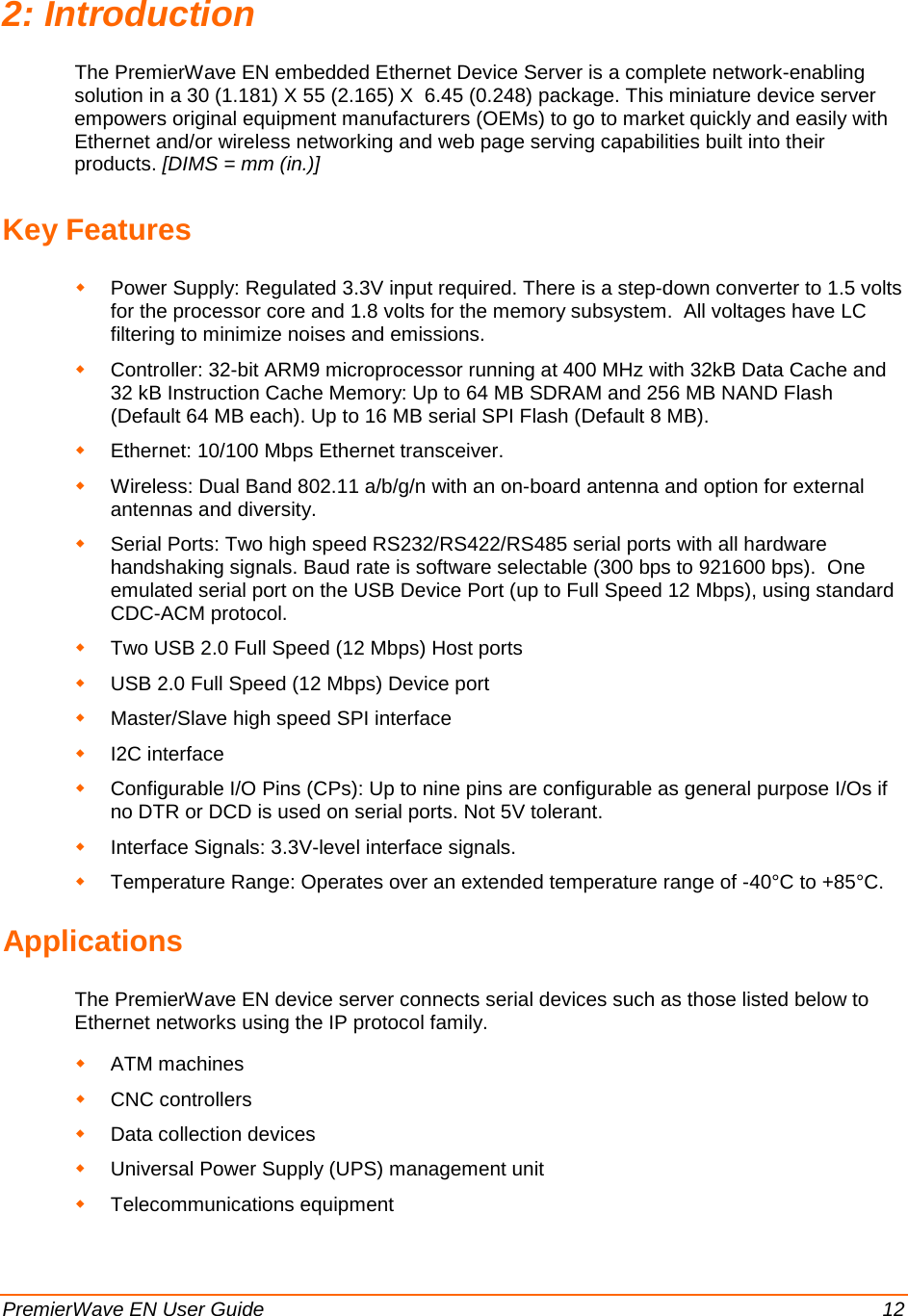 PremierWave EN User Guide    12 2: Introduction The PremierWave EN embedded Ethernet Device Server is a complete network-enabling solution in a 30 (1.181) X 55 (2.165) X  6.45 (0.248) package. This miniature device server empowers original equipment manufacturers (OEMs) to go to market quickly and easily with Ethernet and/or wireless networking and web page serving capabilities built into their products. [DIMS = mm (in.)] Key Features  Power Supply: Regulated 3.3V input required. There is a step-down converter to 1.5 volts for the processor core and 1.8 volts for the memory subsystem.  All voltages have LC filtering to minimize noises and emissions.  Controller: 32-bit ARM9 microprocessor running at 400 MHz with 32kB Data Cache and 32 kB Instruction Cache Memory: Up to 64 MB SDRAM and 256 MB NAND Flash (Default 64 MB each). Up to 16 MB serial SPI Flash (Default 8 MB).  Ethernet: 10/100 Mbps Ethernet transceiver.  Wireless: Dual Band 802.11 a/b/g/n with an on-board antenna and option for external antennas and diversity.  Serial Ports: Two high speed RS232/RS422/RS485 serial ports with all hardware handshaking signals. Baud rate is software selectable (300 bps to 921600 bps).  One emulated serial port on the USB Device Port (up to Full Speed 12 Mbps), using standard CDC-ACM protocol.   Two USB 2.0 Full Speed (12 Mbps) Host ports  USB 2.0 Full Speed (12 Mbps) Device port  Master/Slave high speed SPI interface  I2C interface  Configurable I/O Pins (CPs): Up to nine pins are configurable as general purpose I/Os if no DTR or DCD is used on serial ports. Not 5V tolerant.  Interface Signals: 3.3V-level interface signals.  Temperature Range: Operates over an extended temperature range of -40°C to +85°C. Applications The PremierWave EN device server connects serial devices such as those listed below to Ethernet networks using the IP protocol family.   ATM machines  CNC controllers  Data collection devices  Universal Power Supply (UPS) management unit  Telecommunications equipment 