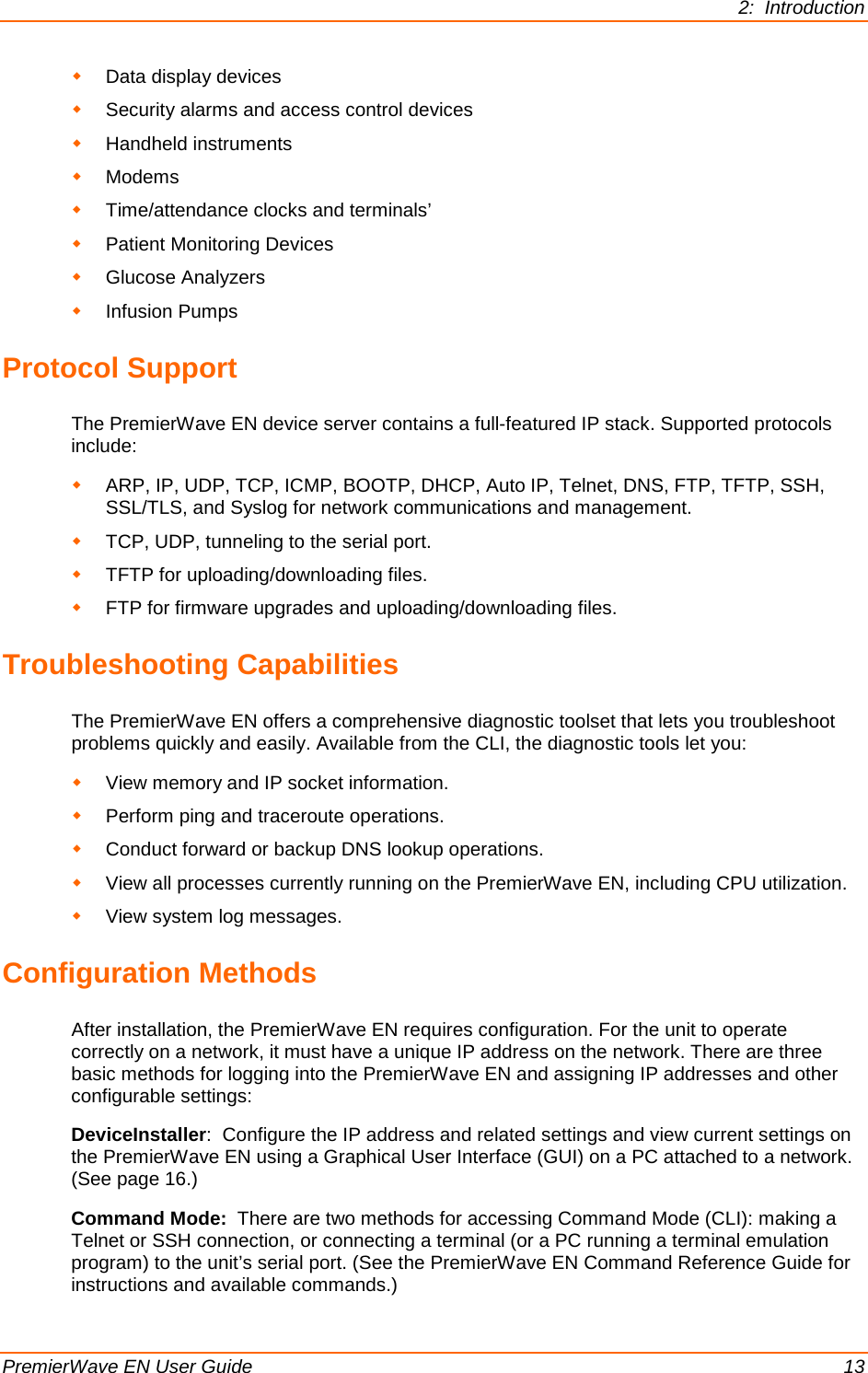 2:  Introduction  PremierWave EN User Guide    13  Data display devices  Security alarms and access control devices  Handheld instruments  Modems  Time/attendance clocks and terminals’  Patient Monitoring Devices  Glucose Analyzers  Infusion Pumps Protocol Support  The PremierWave EN device server contains a full-featured IP stack. Supported protocols include:   ARP, IP, UDP, TCP, ICMP, BOOTP, DHCP, Auto IP, Telnet, DNS, FTP, TFTP, SSH, SSL/TLS, and Syslog for network communications and management.  TCP, UDP, tunneling to the serial port.   TFTP for uploading/downloading files.   FTP for firmware upgrades and uploading/downloading files.  Troubleshooting Capabilities The PremierWave EN offers a comprehensive diagnostic toolset that lets you troubleshoot problems quickly and easily. Available from the CLI, the diagnostic tools let you:  View memory and IP socket information.  Perform ping and traceroute operations.  Conduct forward or backup DNS lookup operations.  View all processes currently running on the PremierWave EN, including CPU utilization.  View system log messages. Configuration Methods After installation, the PremierWave EN requires configuration. For the unit to operate correctly on a network, it must have a unique IP address on the network. There are three basic methods for logging into the PremierWave EN and assigning IP addresses and other configurable settings: DeviceInstaller:  Configure the IP address and related settings and view current settings on the PremierWave EN using a Graphical User Interface (GUI) on a PC attached to a network. (See page 16.) Command Mode:  There are two methods for accessing Command Mode (CLI): making a Telnet or SSH connection, or connecting a terminal (or a PC running a terminal emulation program) to the unit’s serial port. (See the PremierWave EN Command Reference Guide for instructions and available commands.) 