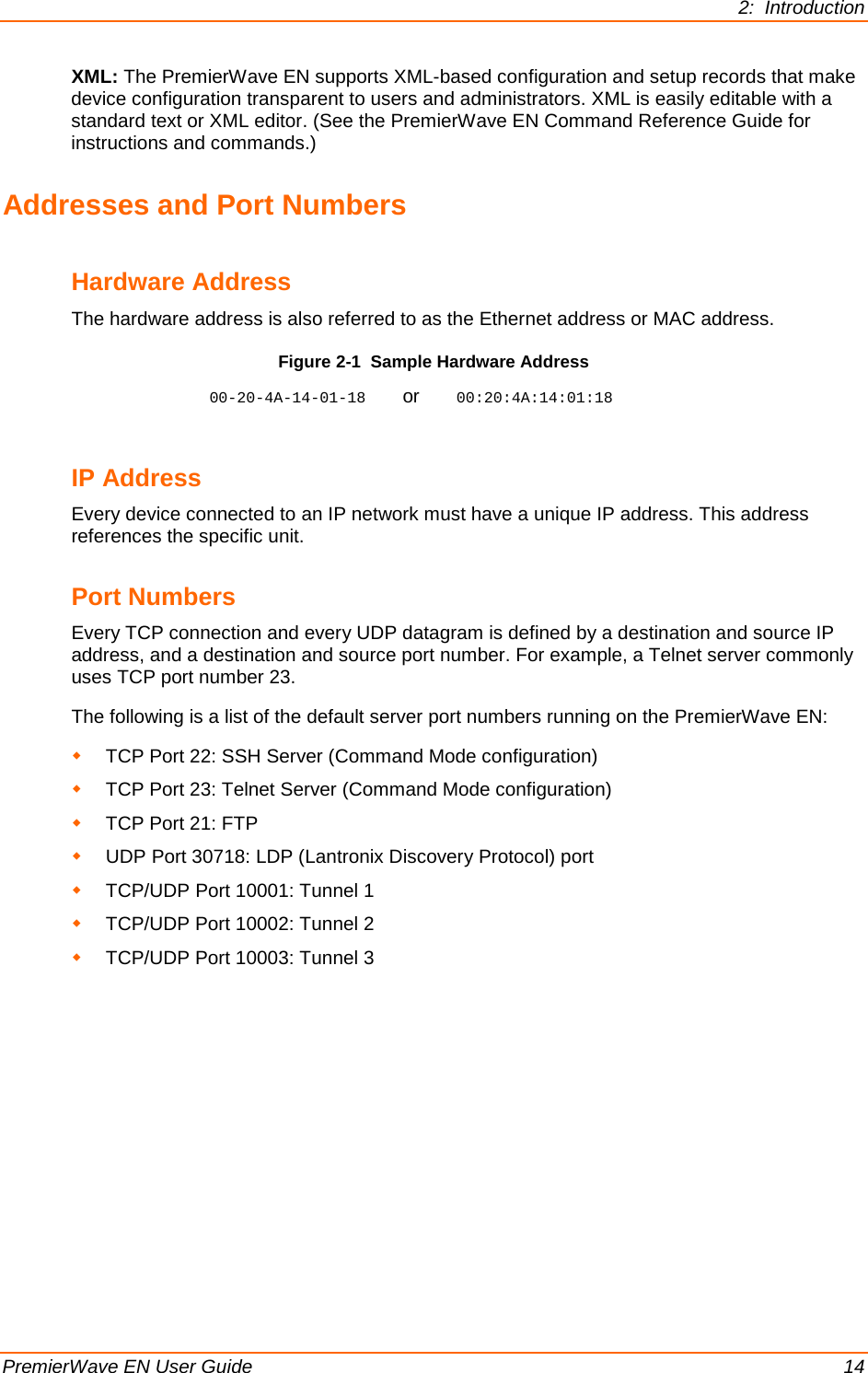 2:  Introduction  PremierWave EN User Guide    14 XML: The PremierWave EN supports XML-based configuration and setup records that make device configuration transparent to users and administrators. XML is easily editable with a standard text or XML editor. (See the PremierWave EN Command Reference Guide for instructions and commands.) Addresses and Port Numbers Hardware Address The hardware address is also referred to as the Ethernet address or MAC address.  Figure 2-1  Sample Hardware Address 00-20-4A-14-01-18    or    00:20:4A:14:01:18  IP Address Every device connected to an IP network must have a unique IP address. This address references the specific unit.  Port Numbers Every TCP connection and every UDP datagram is defined by a destination and source IP address, and a destination and source port number. For example, a Telnet server commonly uses TCP port number 23.  The following is a list of the default server port numbers running on the PremierWave EN:  TCP Port 22: SSH Server (Command Mode configuration)  TCP Port 23: Telnet Server (Command Mode configuration)  TCP Port 21: FTP  UDP Port 30718: LDP (Lantronix Discovery Protocol) port  TCP/UDP Port 10001: Tunnel 1  TCP/UDP Port 10002: Tunnel 2  TCP/UDP Port 10003: Tunnel 3        