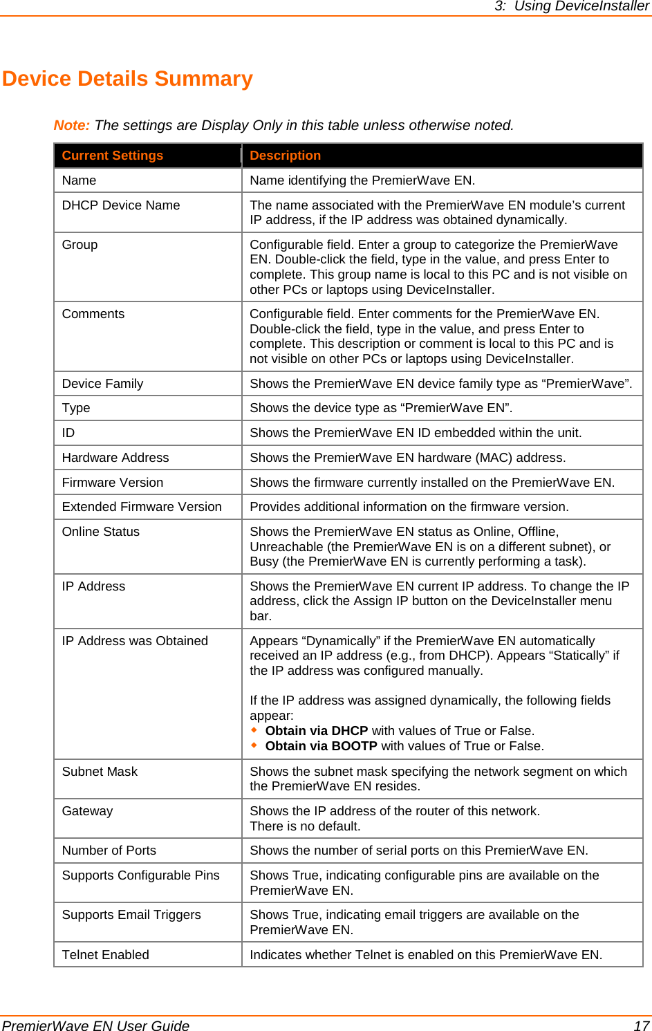 3:  Using DeviceInstaller  PremierWave EN User Guide    17 Device Details Summary Note: The settings are Display Only in this table unless otherwise noted. Current Settings Description Name Name identifying the PremierWave EN.  DHCP Device Name The name associated with the PremierWave EN module’s current IP address, if the IP address was obtained dynamically. Group Configurable field. Enter a group to categorize the PremierWave EN. Double-click the field, type in the value, and press Enter to complete. This group name is local to this PC and is not visible on other PCs or laptops using DeviceInstaller. Comments Configurable field. Enter comments for the PremierWave EN. Double-click the field, type in the value, and press Enter to complete. This description or comment is local to this PC and is not visible on other PCs or laptops using DeviceInstaller. Device Family Shows the PremierWave EN device family type as “PremierWave”. Type Shows the device type as “PremierWave EN”. ID Shows the PremierWave EN ID embedded within the unit. Hardware Address Shows the PremierWave EN hardware (MAC) address. Firmware Version Shows the firmware currently installed on the PremierWave EN. Extended Firmware Version Provides additional information on the firmware version. Online Status Shows the PremierWave EN status as Online, Offline, Unreachable (the PremierWave EN is on a different subnet), or Busy (the PremierWave EN is currently performing a task). IP Address Shows the PremierWave EN current IP address. To change the IP address, click the Assign IP button on the DeviceInstaller menu bar. IP Address was Obtained Appears “Dynamically” if the PremierWave EN automatically received an IP address (e.g., from DHCP). Appears “Statically” if the IP address was configured manually.  If the IP address was assigned dynamically, the following fields appear:  Obtain via DHCP with values of True or False.  Obtain via BOOTP with values of True or False.  Subnet Mask Shows the subnet mask specifying the network segment on which the PremierWave EN resides.  Gateway Shows the IP address of the router of this network. There is no default. Number of Ports Shows the number of serial ports on this PremierWave EN. Supports Configurable Pins Shows True, indicating configurable pins are available on the PremierWave EN. Supports Email Triggers Shows True, indicating email triggers are available on the PremierWave EN. Telnet Enabled Indicates whether Telnet is enabled on this PremierWave EN. 