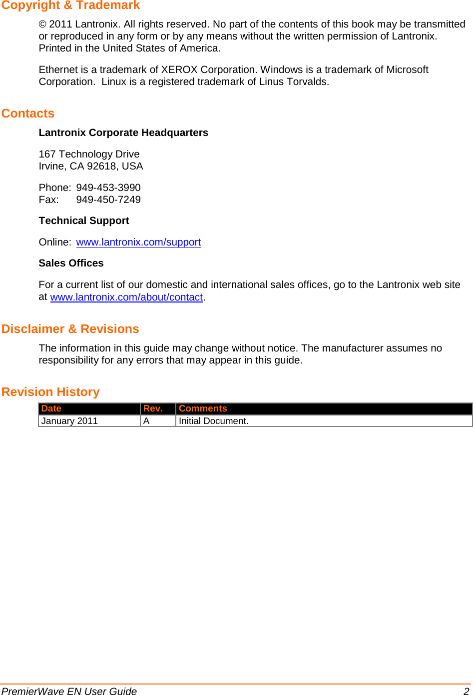  PremierWave EN User Guide    2 Copyright &amp; Trademark © 2011 Lantronix. All rights reserved. No part of the contents of this book may be transmitted or reproduced in any form or by any means without the written permission of Lantronix. Printed in the United States of America. Ethernet is a trademark of XEROX Corporation. Windows is a trademark of Microsoft Corporation.  Linux is a registered trademark of Linus Torvalds. Contacts Lantronix Corporate Headquarters 167 Technology Drive Irvine, CA 92618, USA Phone: 949-453-3990 Fax: 949-450-7249 Technical Support Online: www.lantronix.com/support Sales Offices For a current list of our domestic and international sales offices, go to the Lantronix web site at www.lantronix.com/about/contact. Disclaimer &amp; Revisions The information in this guide may change without notice. The manufacturer assumes no responsibility for any errors that may appear in this guide. Revision History  Date Rev. Comments January 2011 A Initial Document.  