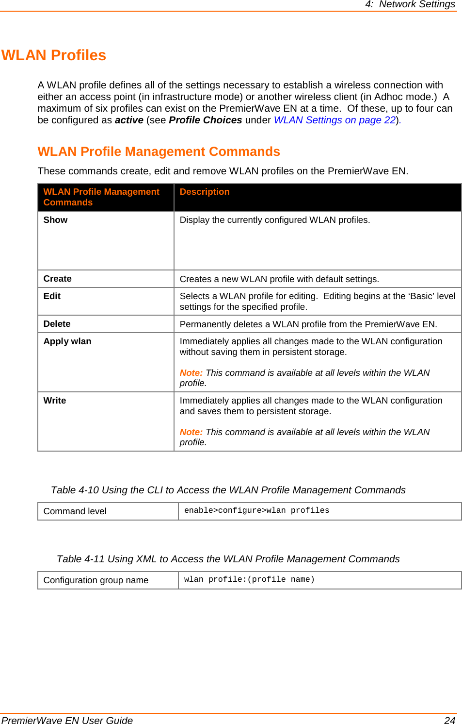 4:  Network Settings  PremierWave EN User Guide    24 WLAN Profiles A WLAN profile defines all of the settings necessary to establish a wireless connection with either an access point (in infrastructure mode) or another wireless client (in Adhoc mode.)  A maximum of six profiles can exist on the PremierWave EN at a time.  Of these, up to four can be configured as active (see Profile Choices under WLAN Settings on page 22). WLAN Profile Management Commands These commands create, edit and remove WLAN profiles on the PremierWave EN. WLAN Profile Management Commands Description Show Display the currently configured WLAN profiles. Create Creates a new WLAN profile with default settings. Edit Selects a WLAN profile for editing.  Editing begins at the ‘Basic’ level settings for the specified profile. Delete Permanently deletes a WLAN profile from the PremierWave EN. Apply wlan Immediately applies all changes made to the WLAN configuration without saving them in persistent storage.  Note: This command is available at all levels within the WLAN profile. Write Immediately applies all changes made to the WLAN configuration and saves them to persistent storage.  Note: This command is available at all levels within the WLAN profile.  Table 4-10 Using the CLI to Access the WLAN Profile Management Commands Command level enable&gt;configure&gt;wlan profiles   Table 4-11 Using XML to Access the WLAN Profile Management Commands Configuration group name wlan profile:(profile name)      