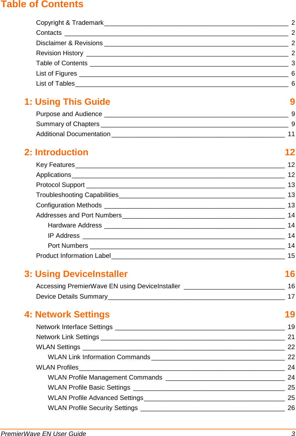 PremierWave EN User Guide    3 Table of Contents Copyright &amp; Trademark ___________________________________________________  2 Contacts ______________________________________________________________  2 Disclaimer &amp; Revisions ___________________________________________________  2 Revision History ________________________________________________________  2 Table of Contents _______________________________________________________  3 List of Figures __________________________________________________________  6 List of Tables ___________________________________________________________  6 1: Using This Guide  9 Purpose and Audience ___________________________________________________  9 Summary of Chapters ____________________________________________________  9 Additional Documentation ________________________________________________ 11 2: Introduction 12 Key Features __________________________________________________________ 12 Applications ___________________________________________________________ 12 Protocol Support _______________________________________________________ 13 Troubleshooting Capabilities ______________________________________________ 13 Configuration Methods __________________________________________________ 13 Addresses and Port Numbers _____________________________________________ 14 Hardware Address __________________________________________________ 14 IP Address ________________________________________________________ 14 Port Numbers ______________________________________________________ 14 Product Information Label ________________________________________________ 15 3: Using DeviceInstaller 16 Accessing PremierWave EN using DeviceInstaller ____________________________ 16 Device Details Summary _________________________________________________ 17 4: Network Settings 19 Network Interface Settings _______________________________________________ 19 Network Link Settings ___________________________________________________ 21 WLAN Settings ________________________________________________________ 22 WLAN Link Information Commands _____________________________________ 22 WLAN Profiles _________________________________________________________ 24 WLAN Profile Management Commands _________________________________  24 WLAN Profile Basic Settings __________________________________________ 25 WLAN Profile Advanced Settings _______________________________________ 25 WLAN Profile Security Settings ________________________________________ 26 