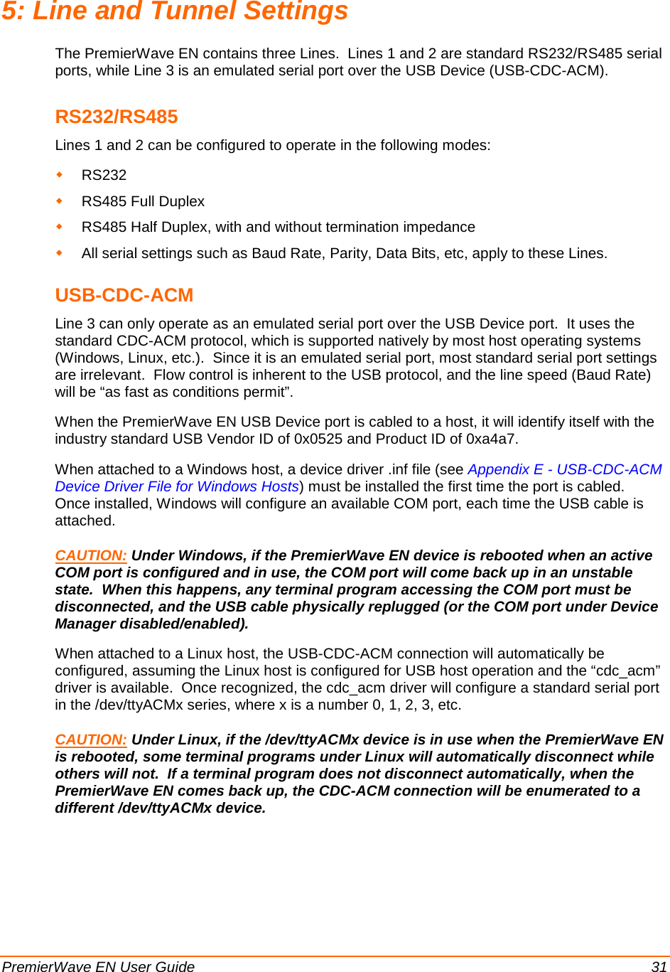  PremierWave EN User Guide    31 5: Line and Tunnel Settings The PremierWave EN contains three Lines.  Lines 1 and 2 are standard RS232/RS485 serial ports, while Line 3 is an emulated serial port over the USB Device (USB-CDC-ACM). RS232/RS485 Lines 1 and 2 can be configured to operate in the following modes:  RS232  RS485 Full Duplex  RS485 Half Duplex, with and without termination impedance  All serial settings such as Baud Rate, Parity, Data Bits, etc, apply to these Lines. USB-CDC-ACM Line 3 can only operate as an emulated serial port over the USB Device port.  It uses the standard CDC-ACM protocol, which is supported natively by most host operating systems (Windows, Linux, etc.).  Since it is an emulated serial port, most standard serial port settings are irrelevant.  Flow control is inherent to the USB protocol, and the line speed (Baud Rate) will be “as fast as conditions permit”. When the PremierWave EN USB Device port is cabled to a host, it will identify itself with the industry standard USB Vendor ID of 0x0525 and Product ID of 0xa4a7. When attached to a Windows host, a device driver .inf file (see Appendix E - USB-CDC-ACM Device Driver File for Windows Hosts) must be installed the first time the port is cabled.  Once installed, Windows will configure an available COM port, each time the USB cable is attached. CAUTION:When attached to a Linux host, the USB-CDC-ACM connection will automatically be configured, assuming the Linux host is configured for USB host operation and the “cdc_acm” driver is available.  Once recognized, the cdc_acm driver will configure a standard serial port in the /dev/ttyACMx series, where x is a number 0, 1, 2, 3, etc.  Under Windows, if the PremierWave EN device is rebooted when an active COM port is configured and in use, the COM port will come back up in an unstable state.  When this happens, any terminal program accessing the COM port must be disconnected, and the USB cable physically replugged (or the COM port under Device Manager disabled/enabled). CAUTION:  Under Linux, if the /dev/ttyACMx device is in use when the PremierWave EN is rebooted, some terminal programs under Linux will automatically disconnect while others will not.  If a terminal program does not disconnect automatically, when the PremierWave EN comes back up, the CDC-ACM connection will be enumerated to a different /dev/ttyACMx device. 