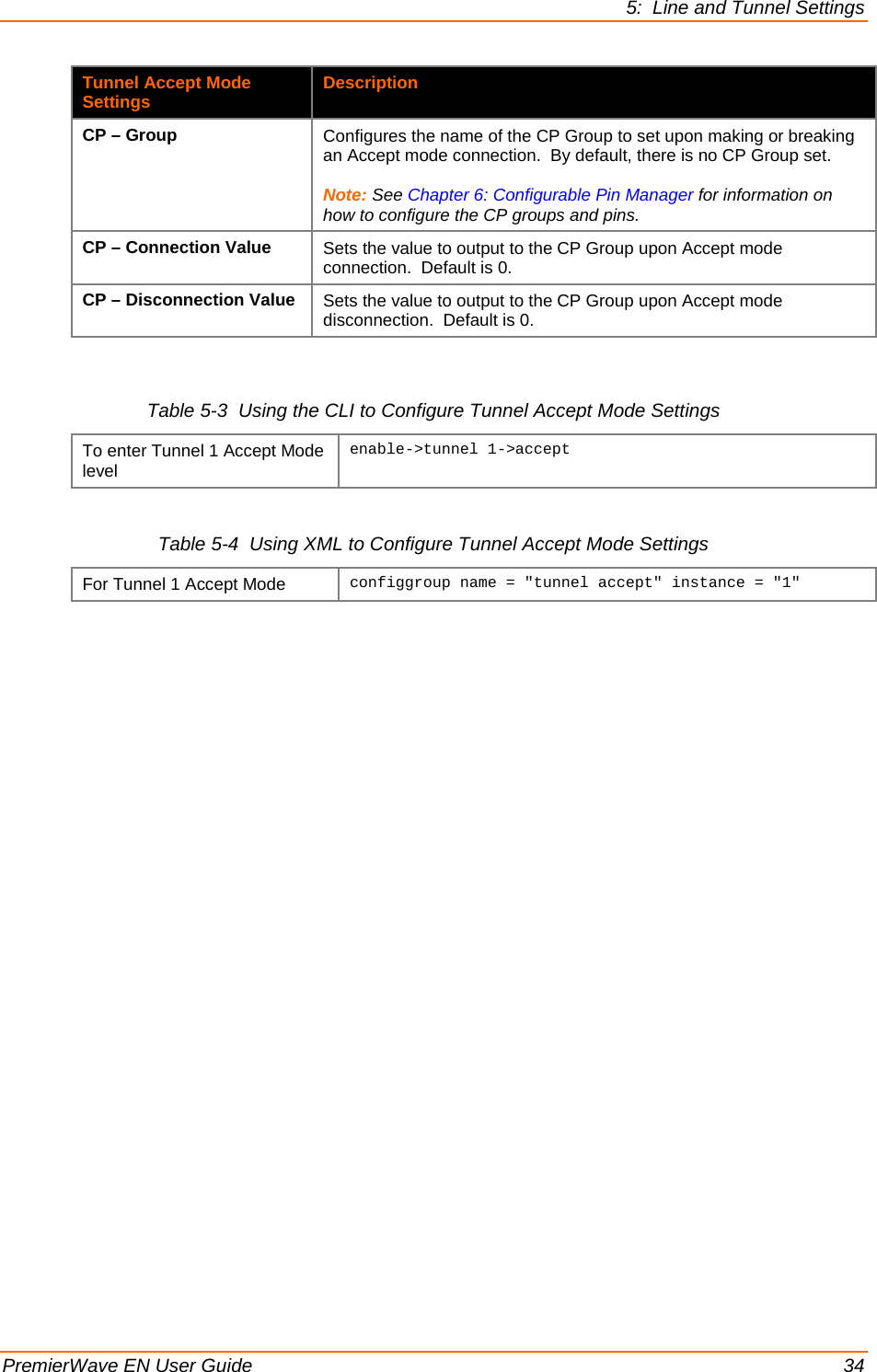 5:  Line and Tunnel Settings  PremierWave EN User Guide    34 Tunnel Accept Mode Settings Description CP – Group Configures the name of the CP Group to set upon making or breaking an Accept mode connection.  By default, there is no CP Group set.  Note: See Chapter 6: Configurable Pin Manager for information on how to configure the CP groups and pins. CP – Connection Value Sets the value to output to the CP Group upon Accept mode connection.  Default is 0. CP – Disconnection Value Sets the value to output to the CP Group upon Accept mode disconnection.  Default is 0.  Table 5-3  Using the CLI to Configure Tunnel Accept Mode Settings To enter Tunnel 1 Accept Mode level enable-&gt;tunnel 1-&gt;accept   Table 5-4  Using XML to Configure Tunnel Accept Mode Settings For Tunnel 1 Accept Mode configgroup name = &quot;tunnel accept&quot; instance = &quot;1&quot;  