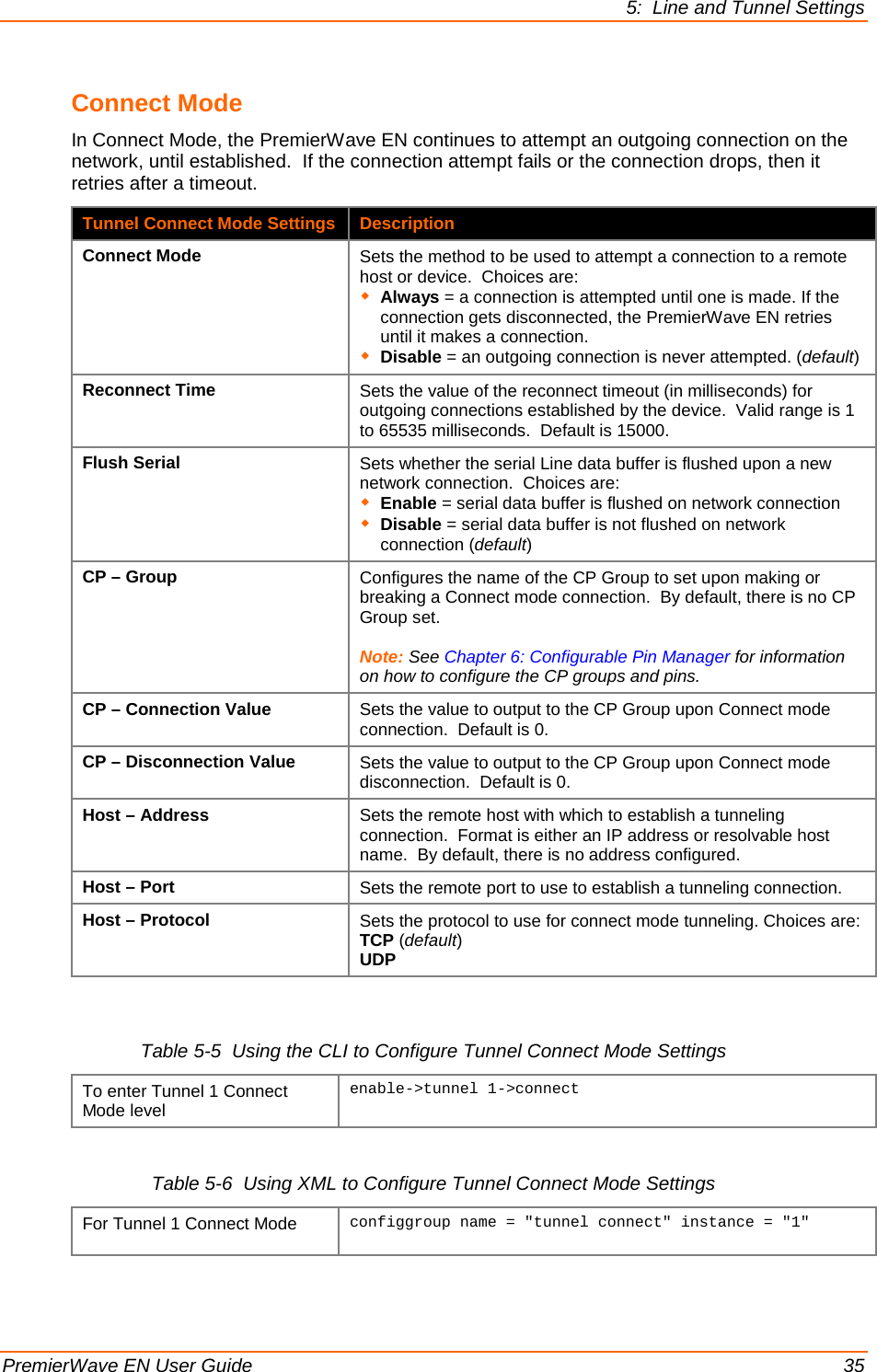 5:  Line and Tunnel Settings  PremierWave EN User Guide    35 Connect Mode In Connect Mode, the PremierWave EN continues to attempt an outgoing connection on the network, until established.  If the connection attempt fails or the connection drops, then it retries after a timeout. Tunnel Connect Mode Settings Description Connect Mode Sets the method to be used to attempt a connection to a remote host or device.  Choices are:  Always = a connection is attempted until one is made. If the connection gets disconnected, the PremierWave EN retries until it makes a connection.  Disable = an outgoing connection is never attempted. (default) Reconnect Time Sets the value of the reconnect timeout (in milliseconds) for outgoing connections established by the device.  Valid range is 1 to 65535 milliseconds.  Default is 15000. Flush Serial Sets whether the serial Line data buffer is flushed upon a new network connection.  Choices are:  Enable = serial data buffer is flushed on network connection  Disable = serial data buffer is not flushed on network connection (default) CP – Group Configures the name of the CP Group to set upon making or breaking a Connect mode connection.  By default, there is no CP Group set.  Note: See Chapter 6: Configurable Pin Manager for information on how to configure the CP groups and pins. CP – Connection Value Sets the value to output to the CP Group upon Connect mode connection.  Default is 0. CP – Disconnection Value Sets the value to output to the CP Group upon Connect mode disconnection.  Default is 0. Host – Address Sets the remote host with which to establish a tunneling connection.  Format is either an IP address or resolvable host name.  By default, there is no address configured. Host – Port Sets the remote port to use to establish a tunneling connection. Host – Protocol Sets the protocol to use for connect mode tunneling. Choices are: TCP (default) UDP  Table 5-5  Using the CLI to Configure Tunnel Connect Mode Settings To enter Tunnel 1 Connect Mode level enable-&gt;tunnel 1-&gt;connect   Table 5-6  Using XML to Configure Tunnel Connect Mode Settings For Tunnel 1 Connect Mode configgroup name = &quot;tunnel connect&quot; instance = &quot;1&quot;   