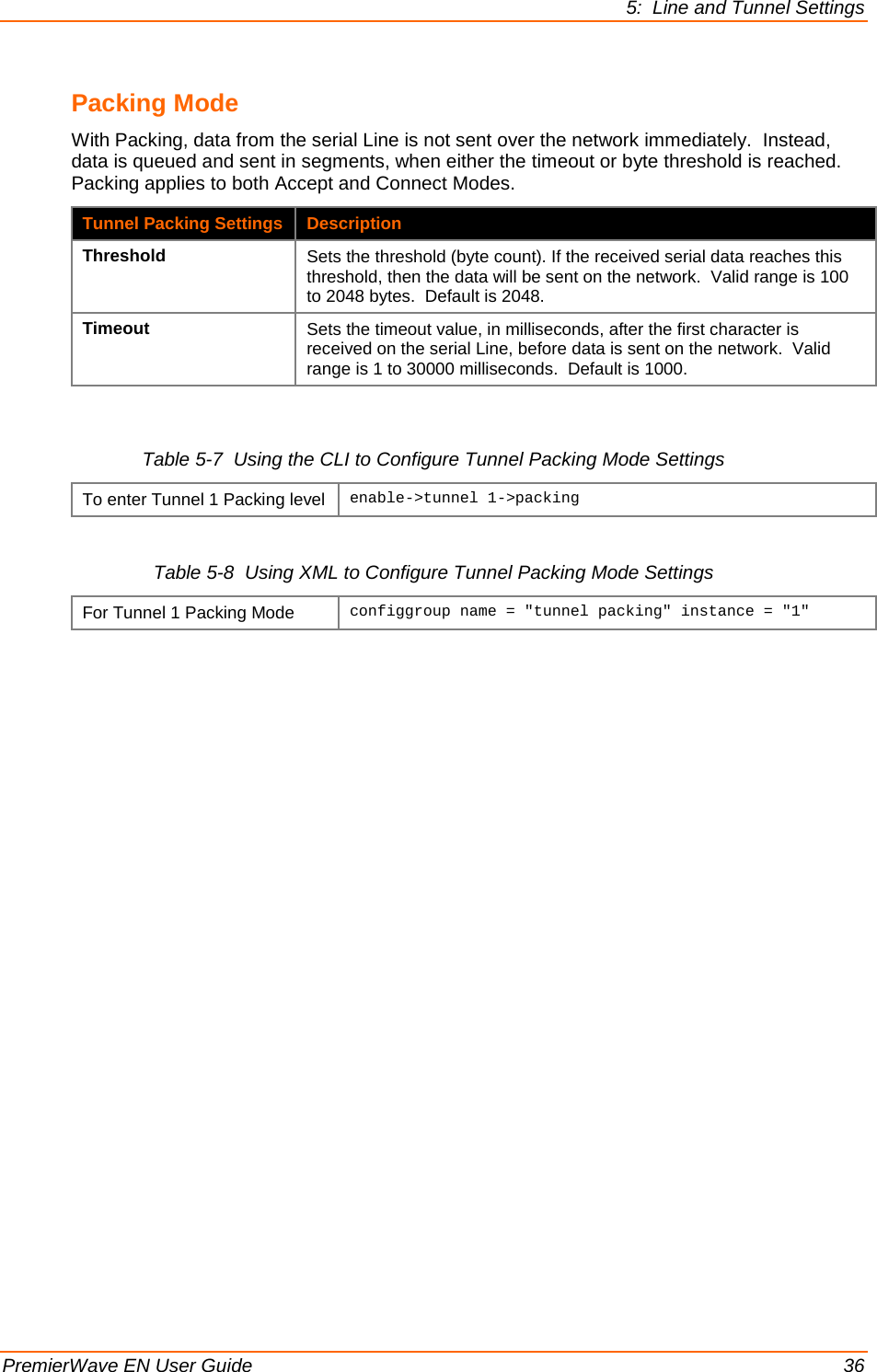 5:  Line and Tunnel Settings  PremierWave EN User Guide    36 Packing Mode With Packing, data from the serial Line is not sent over the network immediately.  Instead, data is queued and sent in segments, when either the timeout or byte threshold is reached.  Packing applies to both Accept and Connect Modes. Tunnel Packing Settings Description Threshold Sets the threshold (byte count). If the received serial data reaches this threshold, then the data will be sent on the network.  Valid range is 100 to 2048 bytes.  Default is 2048. Timeout Sets the timeout value, in milliseconds, after the first character is received on the serial Line, before data is sent on the network.  Valid range is 1 to 30000 milliseconds.  Default is 1000.  Table 5-7  Using the CLI to Configure Tunnel Packing Mode Settings To enter Tunnel 1 Packing level enable-&gt;tunnel 1-&gt;packing  Table 5-8  Using XML to Configure Tunnel Packing Mode Settings For Tunnel 1 Packing Mode configgroup name = &quot;tunnel packing&quot; instance = &quot;1&quot;  