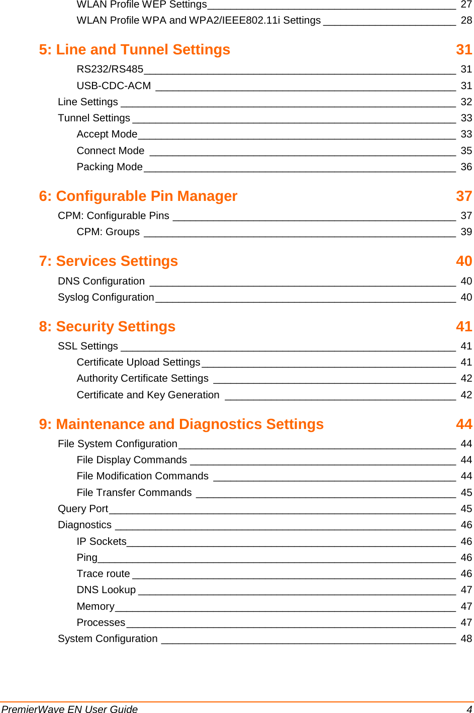  PremierWave EN User Guide    4 WLAN Profile WEP Settings ___________________________________________ 27 WLAN Profile WPA and WPA2/IEEE802.11i Settings _______________________ 28 5: Line and Tunnel Settings 31 RS232/RS485 ______________________________________________________ 31 USB-CDC-ACM ____________________________________________________ 31 Line Settings __________________________________________________________ 32 Tunnel Settings ________________________________________________________ 33 Accept Mode _______________________________________________________ 33 Connect Mode _____________________________________________________ 35 Packing Mode ______________________________________________________ 36 6: Configurable Pin Manager 37 CPM: Configurable Pins _________________________________________________ 37 CPM: Groups ______________________________________________________ 39 7: Services Settings 40 DNS Configuration _____________________________________________________ 40 Syslog Configuration ____________________________________________________ 40 8: Security Settings 41 SSL Settings __________________________________________________________ 41 Certificate Upload Settings ____________________________________________ 41 Authority Certificate Settings __________________________________________ 42 Certificate and Key Generation ________________________________________ 42 9: Maintenance and Diagnostics Settings 44 File System Configuration ________________________________________________ 44 File Display Commands ______________________________________________ 44 File Modification Commands __________________________________________ 44 File Transfer Commands _____________________________________________ 45 Query Port ____________________________________________________________ 45 Diagnostics ___________________________________________________________ 46 IP Sockets_________________________________________________________ 46 Ping ______________________________________________________________ 46 Trace route ________________________________________________________ 46 DNS Lookup _______________________________________________________ 47 Memory ___________________________________________________________ 47 Processes _________________________________________________________ 47 System Configuration ___________________________________________________ 48 
