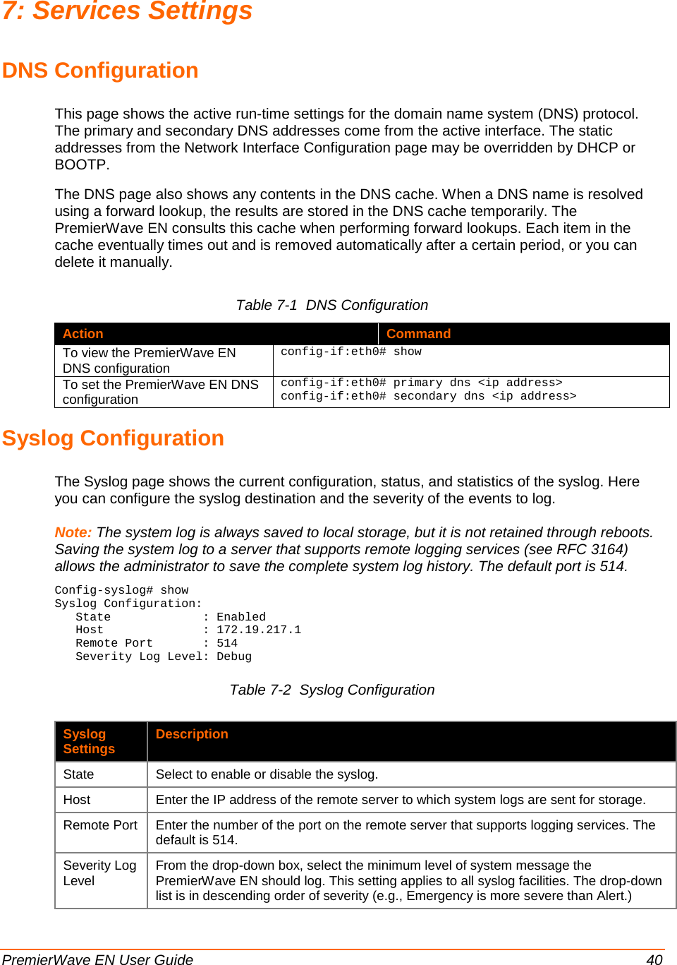  PremierWave EN User Guide    40 7: Services Settings DNS Configuration This page shows the active run-time settings for the domain name system (DNS) protocol. The primary and secondary DNS addresses come from the active interface. The static addresses from the Network Interface Configuration page may be overridden by DHCP or BOOTP.  The DNS page also shows any contents in the DNS cache. When a DNS name is resolved using a forward lookup, the results are stored in the DNS cache temporarily. The PremierWave EN consults this cache when performing forward lookups. Each item in the cache eventually times out and is removed automatically after a certain period, or you can delete it manually. Table 7-1  DNS Configuration Action Command To view the PremierWave EN DNS configuration config-if:eth0# show To set the PremierWave EN DNS configuration config-if:eth0# primary dns &lt;ip address&gt; config-if:eth0# secondary dns &lt;ip address&gt; Syslog Configuration The Syslog page shows the current configuration, status, and statistics of the syslog. Here you can configure the syslog destination and the severity of the events to log. Note: The system log is always saved to local storage, but it is not retained through reboots. Saving the system log to a server that supports remote logging services (see RFC 3164) allows the administrator to save the complete system log history. The default port is 514. Config-syslog# show Syslog Configuration:    State             : Enabled    Host              : 172.19.217.1    Remote Port       : 514    Severity Log Level: Debug Table 7-2  Syslog Configuration  Syslog Settings Description State Select to enable or disable the syslog. Host Enter the IP address of the remote server to which system logs are sent for storage. Remote Port Enter the number of the port on the remote server that supports logging services. The default is 514. Severity Log Level From the drop-down box, select the minimum level of system message the PremierWave EN should log. This setting applies to all syslog facilities. The drop-down list is in descending order of severity (e.g., Emergency is more severe than Alert.) 
