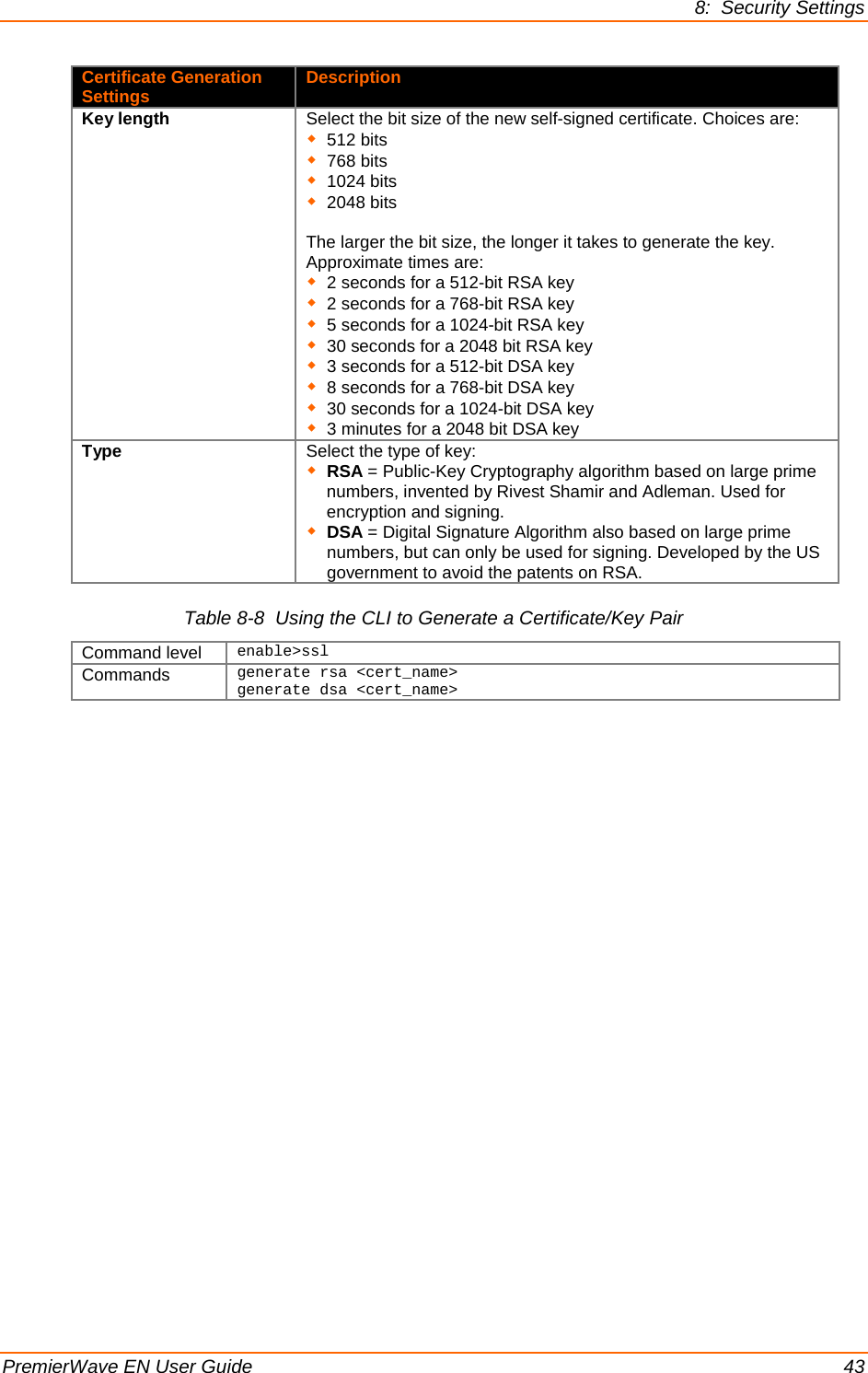 8:  Security Settings PremierWave EN User Guide    43 Certificate Generation Settings Description Key length Select the bit size of the new self-signed certificate. Choices are:  512 bits  768 bits  1024 bits  2048 bits  The larger the bit size, the longer it takes to generate the key. Approximate times are:   2 seconds for a 512-bit RSA key  2 seconds for a 768-bit RSA key  5 seconds for a 1024-bit RSA key  30 seconds for a 2048 bit RSA key  3 seconds for a 512-bit DSA key  8 seconds for a 768-bit DSA key  30 seconds for a 1024-bit DSA key  3 minutes for a 2048 bit DSA key Type Select the type of key:  RSA = Public-Key Cryptography algorithm based on large prime numbers, invented by Rivest Shamir and Adleman. Used for encryption and signing.   DSA = Digital Signature Algorithm also based on large prime numbers, but can only be used for signing. Developed by the US government to avoid the patents on RSA. Table 8-8  Using the CLI to Generate a Certificate/Key Pair Command level enable&gt;ssl Commands generate rsa &lt;cert_name&gt; generate dsa &lt;cert_name&gt;     