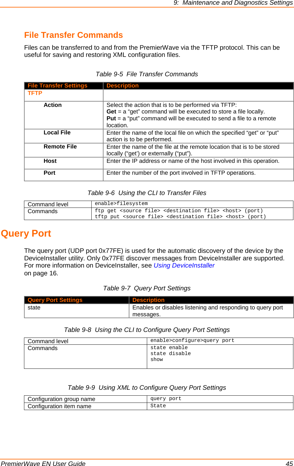 9:  Maintenance and Diagnostics Settings PremierWave EN User Guide    45 File Transfer Commands  Files can be transferred to and from the PremierWave via the TFTP protocol. This can be useful for saving and restoring XML configuration files. Table 9-5  File Transfer Commands File Transfer Settings Description TFTP  Action Select the action that is to be performed via TFTP: Get = a “get” command will be executed to store a file locally. Put = a “put” command will be executed to send a file to a remote location. Local File Enter the name of the local file on which the specified “get” or “put” action is to be performed. Remote File Enter the name of the file at the remote location that is to be stored locally (“get’) or externally (“put”). Host Enter the IP address or name of the host involved in this operation. Port Enter the number of the port involved in TFTP operations. Table 9-6  Using the CLI to Transfer Files Command level enable&gt;filesystem Commands ftp get &lt;source file&gt; &lt;destination file&gt; &lt;host&gt; (port) tftp put &lt;source file&gt; &lt;destination file&gt; &lt;host&gt; (port) Query Port  The query port (UDP port 0x77FE) is used for the automatic discovery of the device by the DeviceInstaller utility. Only 0x77FE discover messages from DeviceInstaller are supported. For more information on DeviceInstaller, see Using DeviceInstaller on page 16. Table 9-7  Query Port Settings Query Port Settings Description state Enables or disables listening and responding to query port messages. Table 9-8  Using the CLI to Configure Query Port Settings Command level enable&gt;configure&gt;query port Commands  state enable state disable show   Table 9-9  Using XML to Configure Query Port Settings Configuration group name query port Configuration item name State 