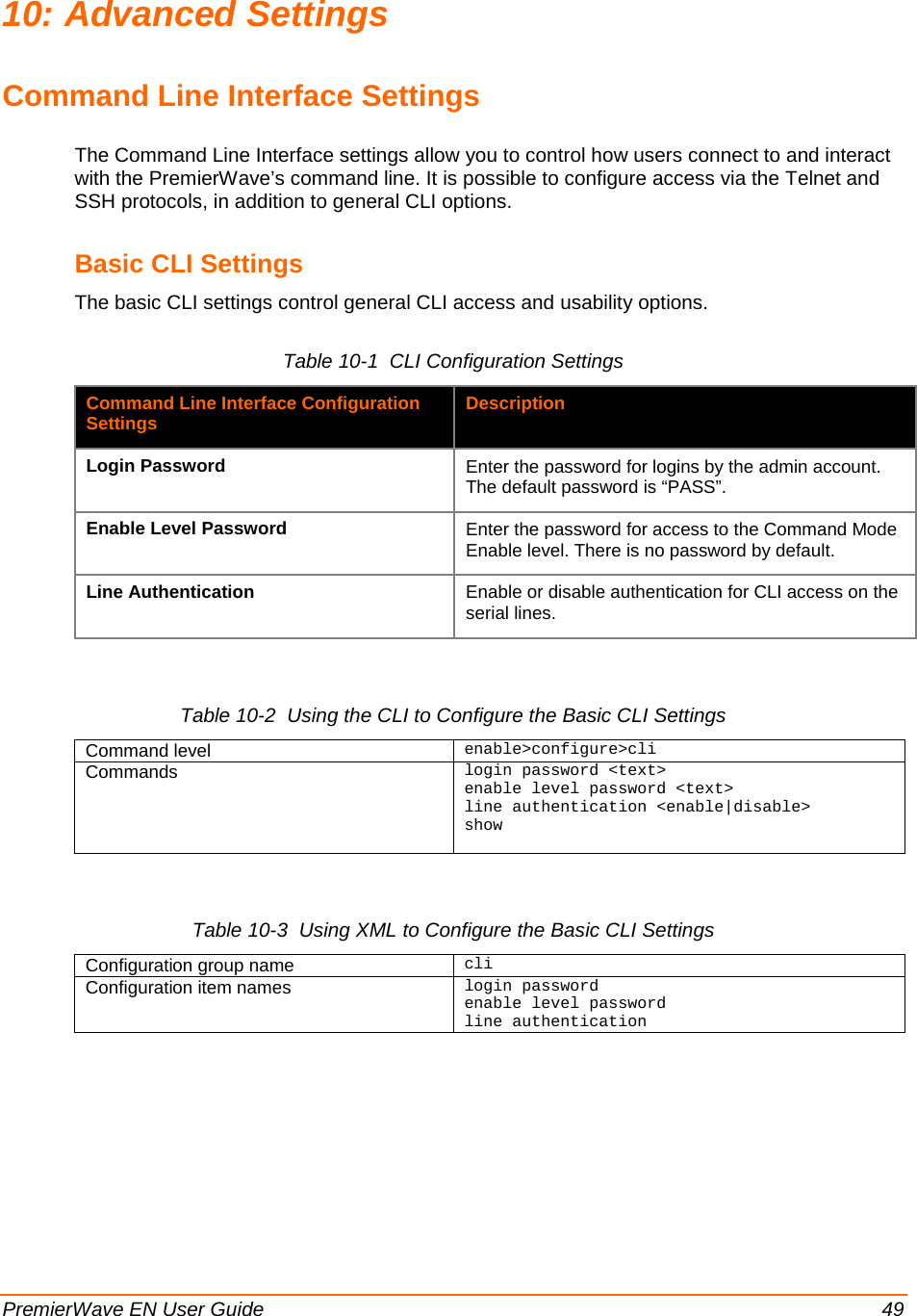  PremierWave EN User Guide    49 10: Advanced Settings Command Line Interface Settings The Command Line Interface settings allow you to control how users connect to and interact with the PremierWave’s command line. It is possible to configure access via the Telnet and SSH protocols, in addition to general CLI options. Basic CLI Settings The basic CLI settings control general CLI access and usability options. Table 10-1  CLI Configuration Settings Command Line Interface Configuration Settings Description Login Password Enter the password for logins by the admin account.  The default password is “PASS”. Enable Level Password Enter the password for access to the Command Mode Enable level. There is no password by default. Line Authentication Enable or disable authentication for CLI access on the serial lines.  Table 10-2  Using the CLI to Configure the Basic CLI Settings Command level enable&gt;configure&gt;cli Commands login password &lt;text&gt; enable level password &lt;text&gt; line authentication &lt;enable|disable&gt; show   Table 10-3  Using XML to Configure the Basic CLI Settings Configuration group name cli Configuration item names login password enable level password line authentication  