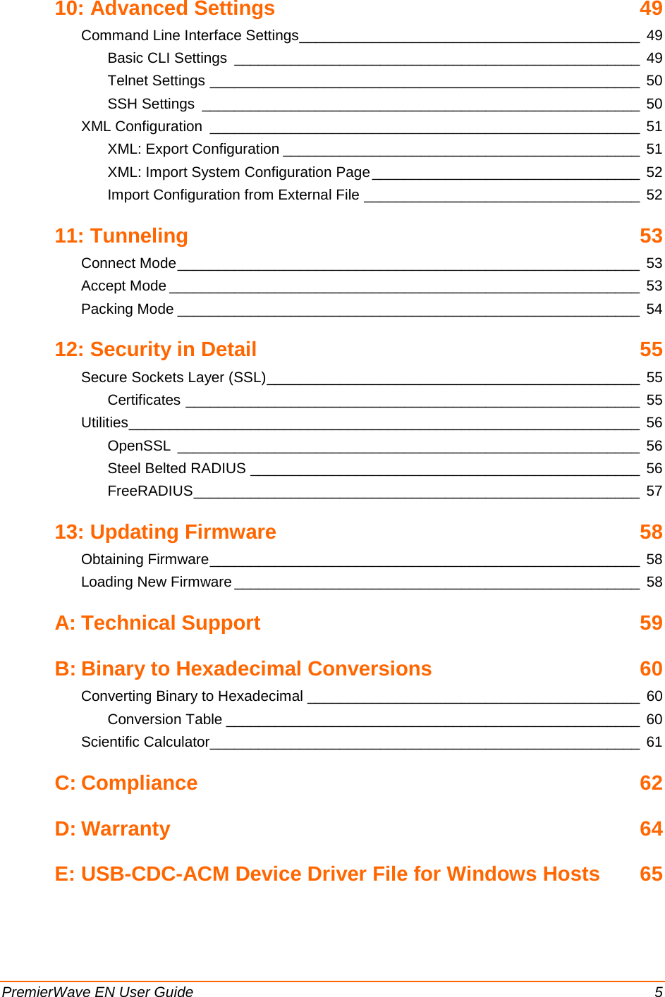 PremierWave EN User Guide    5 10: Advanced Settings  49 Command Line Interface Settings __________________________________________ 49 Basic CLI Settings __________________________________________________ 49 Telnet Settings _____________________________________________________ 50 SSH Settings ______________________________________________________ 50 XML Configuration _____________________________________________________ 51 XML: Export Configuration ____________________________________________ 51 XML: Import System Configuration Page _________________________________  52 Import Configuration from External File __________________________________ 52 11: Tunneling 53 Connect Mode _________________________________________________________ 53 Accept Mode __________________________________________________________ 53 Packing Mode _________________________________________________________ 54 12: Security in Detail 55 Secure Sockets Layer (SSL) ______________________________________________ 55 Certificates ________________________________________________________ 55 Utilities _______________________________________________________________ 56 OpenSSL _________________________________________________________ 56 Steel Belted RADIUS ________________________________________________ 56 FreeRADIUS _______________________________________________________ 57 13: Updating Firmware 58 Obtaining Firmware _____________________________________________________ 58 Loading New Firmware __________________________________________________ 58 A: Technical Support 59 B: Binary to Hexadecimal Conversions 60 Converting Binary to Hexadecimal _________________________________________ 60 Conversion Table ___________________________________________________ 60 Scientific Calculator_____________________________________________________ 61 C: Compliance 62 D: Warranty 64 E: USB-CDC-ACM Device Driver File for Windows Hosts 65  