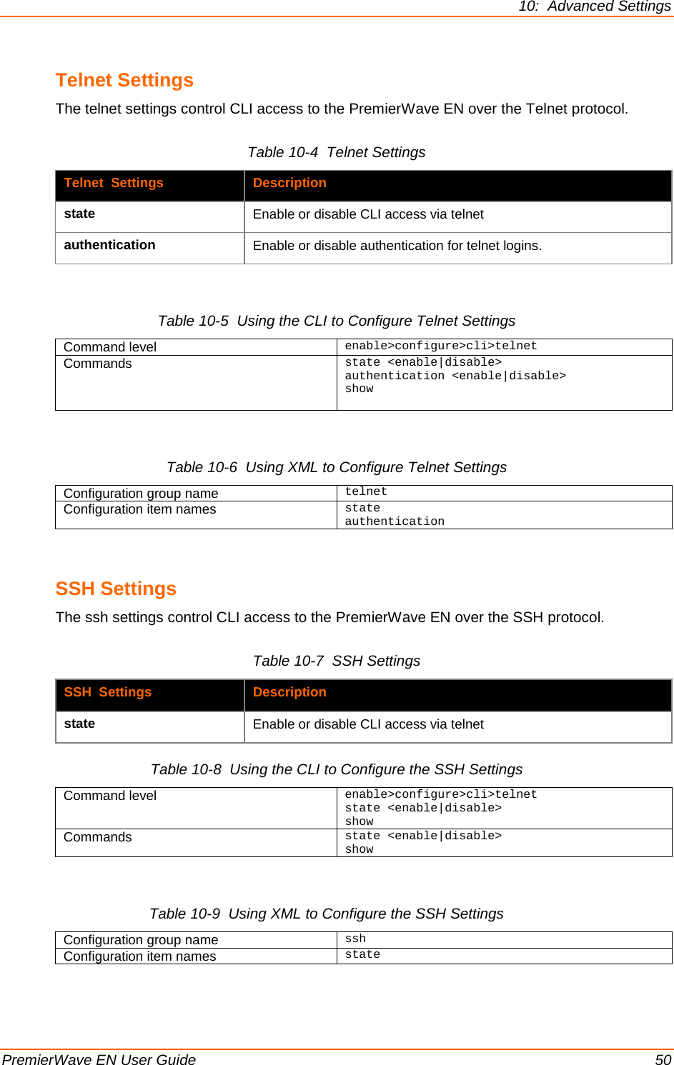 10:  Advanced Settings PremierWave EN User Guide    50 Telnet Settings The telnet settings control CLI access to the PremierWave EN over the Telnet protocol. Table 10-4  Telnet Settings Telnet  Settings Description state Enable or disable CLI access via telnet authentication Enable or disable authentication for telnet logins.  Table 10-5  Using the CLI to Configure Telnet Settings Command level enable&gt;configure&gt;cli&gt;telnet Commands state &lt;enable|disable&gt; authentication &lt;enable|disable&gt; show   Table 10-6  Using XML to Configure Telnet Settings Configuration group name telnet Configuration item names state authentication  SSH Settings The ssh settings control CLI access to the PremierWave EN over the SSH protocol. Table 10-7  SSH Settings SSH  Settings  Description state Enable or disable CLI access via telnet Table 10-8  Using the CLI to Configure the SSH Settings Command level enable&gt;configure&gt;cli&gt;telnet state &lt;enable|disable&gt; show Commands state &lt;enable|disable&gt; show  Table 10-9  Using XML to Configure the SSH Settings   Configuration group name ssh Configuration item names state  