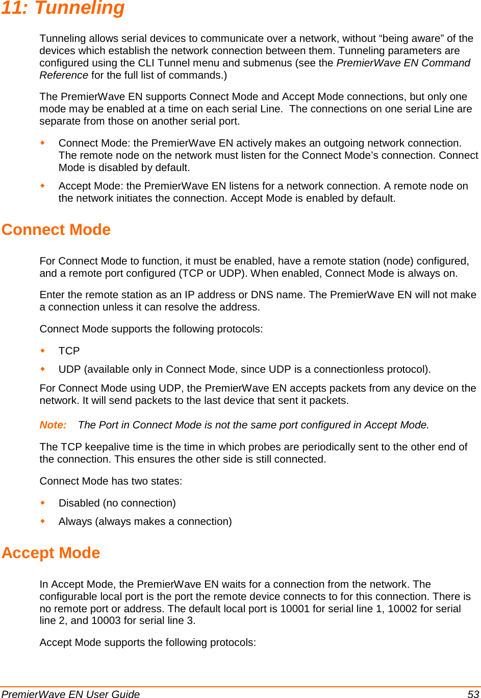  PremierWave EN User Guide    53 11: Tunneling Tunneling allows serial devices to communicate over a network, without “being aware” of the devices which establish the network connection between them. Tunneling parameters are configured using the CLI Tunnel menu and submenus (see the PremierWave EN Command Reference for the full list of commands.) The PremierWave EN supports Connect Mode and Accept Mode connections, but only one mode may be enabled at a time on each serial Line.  The connections on one serial Line are separate from those on another serial port.  Connect Mode: the PremierWave EN actively makes an outgoing network connection. The remote node on the network must listen for the Connect Mode’s connection. Connect Mode is disabled by default.  Accept Mode: the PremierWave EN listens for a network connection. A remote node on the network initiates the connection. Accept Mode is enabled by default. Connect Mode For Connect Mode to function, it must be enabled, have a remote station (node) configured, and a remote port configured (TCP or UDP). When enabled, Connect Mode is always on. Enter the remote station as an IP address or DNS name. The PremierWave EN will not make a connection unless it can resolve the address. Connect Mode supports the following protocols:  TCP  UDP (available only in Connect Mode, since UDP is a connectionless protocol). For Connect Mode using UDP, the PremierWave EN accepts packets from any device on the network. It will send packets to the last device that sent it packets.  Note:   The Port in Connect Mode is not the same port configured in Accept Mode. The TCP keepalive time is the time in which probes are periodically sent to the other end of the connection. This ensures the other side is still connected. Connect Mode has two states:  Disabled (no connection)  Always (always makes a connection) Accept Mode In Accept Mode, the PremierWave EN waits for a connection from the network. The configurable local port is the port the remote device connects to for this connection. There is no remote port or address. The default local port is 10001 for serial line 1, 10002 for serial line 2, and 10003 for serial line 3. Accept Mode supports the following protocols: 