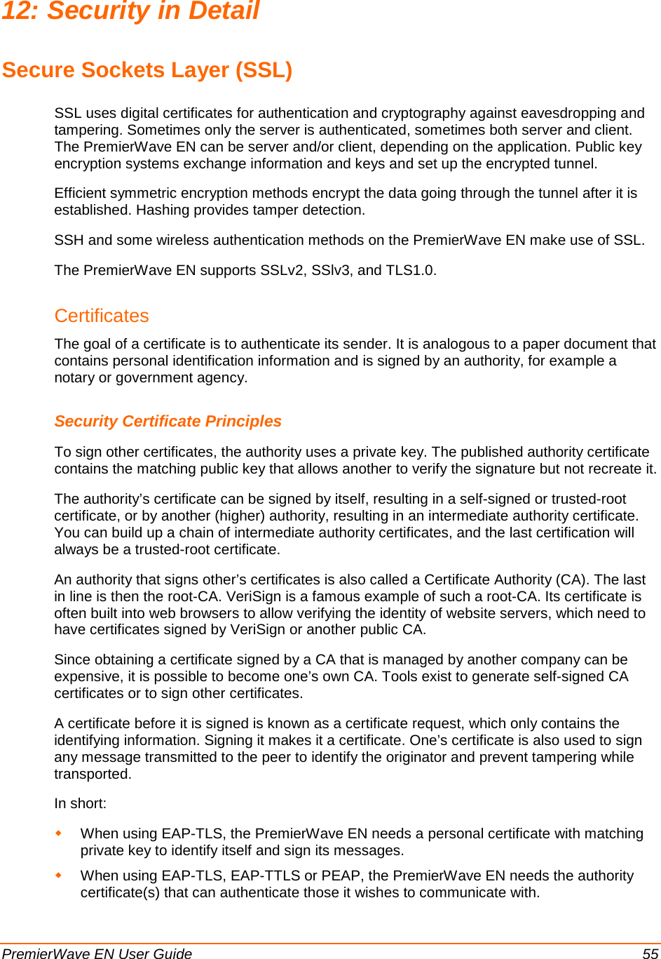  PremierWave EN User Guide    55 12: Security in Detail Secure Sockets Layer (SSL) SSL uses digital certificates for authentication and cryptography against eavesdropping and tampering. Sometimes only the server is authenticated, sometimes both server and client. The PremierWave EN can be server and/or client, depending on the application. Public key encryption systems exchange information and keys and set up the encrypted tunnel.  Efficient symmetric encryption methods encrypt the data going through the tunnel after it is established. Hashing provides tamper detection. SSH and some wireless authentication methods on the PremierWave EN make use of SSL. The PremierWave EN supports SSLv2, SSlv3, and TLS1.0.  Certificates The goal of a certificate is to authenticate its sender. It is analogous to a paper document that contains personal identification information and is signed by an authority, for example a notary or government agency. Security Certificate Principles To sign other certificates, the authority uses a private key. The published authority certificate contains the matching public key that allows another to verify the signature but not recreate it. The authority’s certificate can be signed by itself, resulting in a self-signed or trusted-root certificate, or by another (higher) authority, resulting in an intermediate authority certificate. You can build up a chain of intermediate authority certificates, and the last certification will always be a trusted-root certificate. An authority that signs other’s certificates is also called a Certificate Authority (CA). The last in line is then the root-CA. VeriSign is a famous example of such a root-CA. Its certificate is often built into web browsers to allow verifying the identity of website servers, which need to have certificates signed by VeriSign or another public CA. Since obtaining a certificate signed by a CA that is managed by another company can be expensive, it is possible to become one’s own CA. Tools exist to generate self-signed CA certificates or to sign other certificates. A certificate before it is signed is known as a certificate request, which only contains the identifying information. Signing it makes it a certificate. One’s certificate is also used to sign any message transmitted to the peer to identify the originator and prevent tampering while transported. In short:   When using EAP-TLS, the PremierWave EN needs a personal certificate with matching private key to identify itself and sign its messages.  When using EAP-TLS, EAP-TTLS or PEAP, the PremierWave EN needs the authority certificate(s) that can authenticate those it wishes to communicate with. 