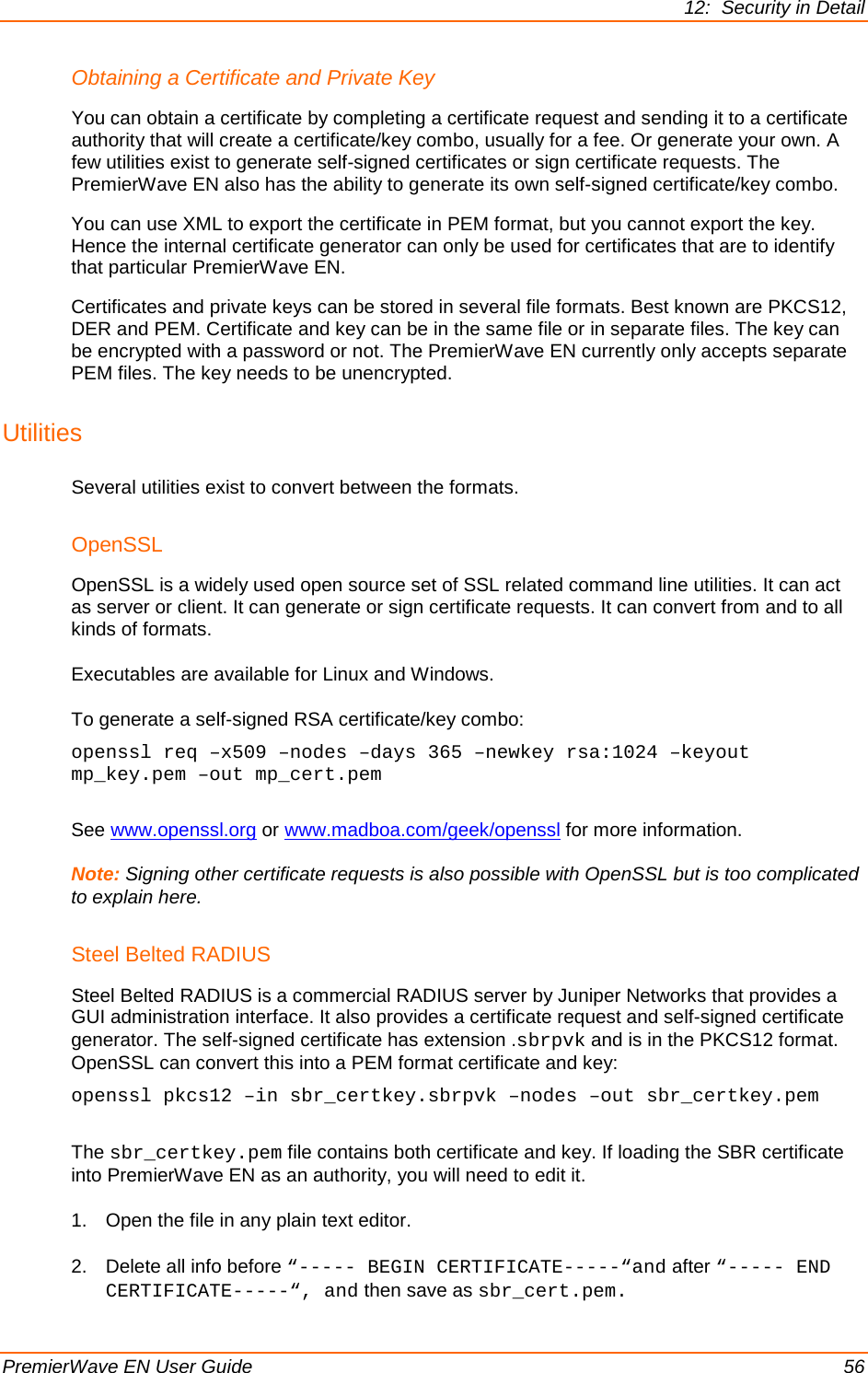 12:  Security in Detail PremierWave EN User Guide    56 Obtaining a Certificate and Private Key You can obtain a certificate by completing a certificate request and sending it to a certificate authority that will create a certificate/key combo, usually for a fee. Or generate your own. A few utilities exist to generate self-signed certificates or sign certificate requests. The PremierWave EN also has the ability to generate its own self-signed certificate/key combo.  You can use XML to export the certificate in PEM format, but you cannot export the key. Hence the internal certificate generator can only be used for certificates that are to identify that particular PremierWave EN. Certificates and private keys can be stored in several file formats. Best known are PKCS12, DER and PEM. Certificate and key can be in the same file or in separate files. The key can be encrypted with a password or not. The PremierWave EN currently only accepts separate PEM files. The key needs to be unencrypted. Utilities Several utilities exist to convert between the formats. OpenSSL OpenSSL is a widely used open source set of SSL related command line utilities. It can act as server or client. It can generate or sign certificate requests. It can convert from and to all kinds of formats. Executables are available for Linux and Windows.  To generate a self-signed RSA certificate/key combo: openssl req –x509 –nodes –days 365 –newkey rsa:1024 –keyout mp_key.pem –out mp_cert.pem  See www.openssl.org or www.madboa.com/geek/openssl for more information. Note: Signing other certificate requests is also possible with OpenSSL but is too complicated to explain here. Steel Belted RADIUS Steel Belted RADIUS is a commercial RADIUS server by Juniper Networks that provides a GUI administration interface. It also provides a certificate request and self-signed certificate generator. The self-signed certificate has extension .sbrpvk and is in the PKCS12 format. OpenSSL can convert this into a PEM format certificate and key: openssl pkcs12 –in sbr_certkey.sbrpvk –nodes –out sbr_certkey.pem  The sbr_certkey.pem file contains both certificate and key. If loading the SBR certificate into PremierWave EN as an authority, you will need to edit it.  1. Open the file in any plain text editor.  2. Delete all info before “----- BEGIN CERTIFICATE-----“and after “----- END CERTIFICATE-----“, and then save as sbr_cert.pem. 