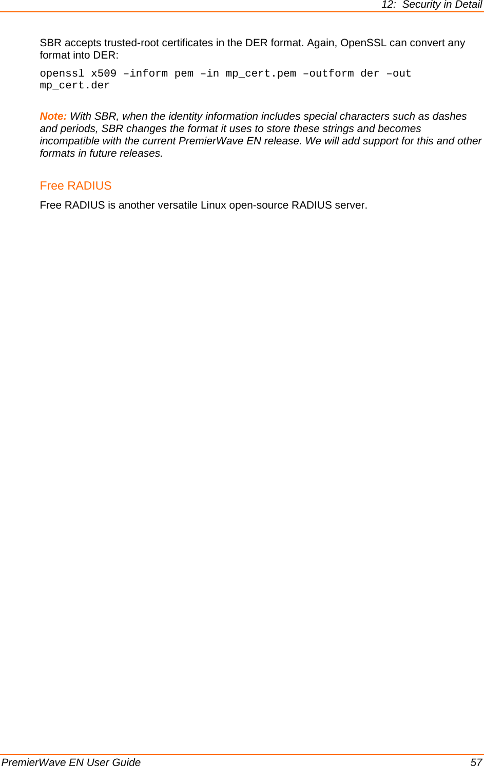 12:  Security in Detail PremierWave EN User Guide    57 SBR accepts trusted-root certificates in the DER format. Again, OpenSSL can convert any format into DER: openssl x509 –inform pem –in mp_cert.pem –outform der –out mp_cert.der  Note: With SBR, when the identity information includes special characters such as dashes and periods, SBR changes the format it uses to store these strings and becomes  incompatible with the current PremierWave EN release. We will add support for this and other formats in future releases. Free RADIUS Free RADIUS is another versatile Linux open-source RADIUS server. 